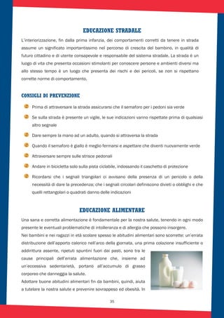 35
EDUCAZIONE STRADALE
L’interiorizzazione, fin dalla prima infanzia, dei comportamenti corretti da tenere in strada
assume un significato importantissimo nel percorso di crescita del bambino, in qualità di
futuro cittadino e di utente consapevole e responsabile del sistema stradale. La strada è un
luogo di vita che presenta occasioni stimolanti per conoscere persone e ambienti diversi ma
allo stesso tempo è un luogo che presenta dei rischi e dei pericoli, se non si rispettano
corrette norme di comportamento.
CONSIGLI DI PREVENZIONE
Prima di attraversare la strada assicurarsi che il semaforo per i pedoni sia verde
Se sulla strada è presente un vigile, le sue indicazioni vanno rispettate prima di qualsiasi
altro segnale
Dare sempre la mano ad un adulto, quando si attraversa la strada
Quando il semaforo è giallo è meglio fermarsi e aspettare che diventi nuovamente verde
Attraversare sempre sulle strisce pedonali
Andare in bicicletta solo sulla pista ciclabile, indossando il caschetto di protezione
Ricordarsi che i segnali triangolari ci avvisano della presenza di un pericolo o della
necessità di dare la precedenza; che i segnali circolari definiscono divieti o obblighi e che
quelli rettangolari o quadrati danno delle indicazioni
EDUCAZIONE ALIMENTARE
Una sana e corretta alimentazione è fondamentale per la nostra salute, tenendo in ogni modo
presente le eventuali problematiche di intolleranza e di allergia che possono insorgere.
Nei bambini e nei ragazzi in età scolare spesso le abitudini alimentari sono scorrette: un’errata
distribuzione dell’apporto calorico nell’arco della giornata, una prima colazione insufficiente o
addirittura assente, ripetuti spuntini fuori dai pasti, sono tra le
cause principali dell’errata alimentazione che, insieme ad
un’eccessiva sedentarietà, portano all’accumulo di grasso
corporeo che danneggia la salute.
Adottare buone abitudini alimentari fin da bambini, quindi, aiuta
a tutelare la nostra salute e prevenire sovrappeso ed obesità. In
 