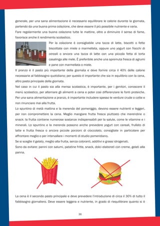 36
generale, per una sana alimentazione è necessario equilibrare le calorie durante la giornata,
partendo da una buona prima colazione, che deve essere il più possibile nutriente e varia.
Fare regolarmente una buona colazione tutte le mattine, oltre a diminuire il senso di fame,
favorisce anche il rendimento scolastico.
Per la colazione è consigliabile una tazza di latte, biscotti o fette
biscottate con miele o marmellata, oppure uno yogurt con fiocchi di
cereali o ancora una tazza di latte con una piccola fetta di torta
casalinga alle mele. È preferibile anche una spremuta fresca di agrumi
e pane con marmellata o miele.
Il pranzo è il pasto più importante della giornata e deve fornire circa il 40% delle calorie
necessarie al fabbisogno quotidiano; per questo è importante che sia in equilibrio con la cena,
altro pasto principale della giornata.
Nel caso in cui il pasto sia alla mensa scolastica, è importante, per i genitori, conoscere il
menù scolastico, per alternare gli alimenti a cena e poter così differenziare le fonti proteiche.
Per una sana alimentazione a pranzo, è importante includere spesso le verdure crude o cotte e
non rinunciare mai alla frutta.
Lo spuntino di metà mattina e la merenda del pomeriggio, devono essere nutrienti e leggeri,
per non compromettere la cena. Meglio mangiare frutta fresca piuttosto che merendine o
snack: la frutta contiene numerose sostanze indispensabili per la salute, come le vitamine e i
minerali. Lo spuntino e la merenda possono anche prevedere yogurt con cereali, frullato di
latte e frutta fresca o ancora piccole porzioni di cioccolato, consigliate in particolare per
affrontare meglio o per intervallare i momenti di studio pomeridiano.
Se si sceglie il gelato, meglio alla frutta, senza coloranti, additivi e grassi idrogenati.
Sono da evitare: panini con salumi, patatine fritte, snack, dolci elaborati con creme, gelati alla
panna.
La cena è il secondo pasto principale e deve prevedere l’introduzione di circa il 30% di tutto il
fabbisogno giornaliero. Deve essere leggera e nutriente, in grado di riequilibrare quanto si è
 