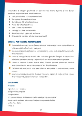 37
consumato e di integrare gli alimenti che sono mancati durante il giorno. È bene dunque
distribuire, tra pranzo e cena, le fonti proteiche:
Legumi con cereali: 2-3 volte alla settimana
Carne rossa: 1 volta alla settimana
Carne bianca: 2-3 volte alla settimana
Pesce: 2-3 volte alla settimana
Uovo : 2 volte alla settimana
Formaggi: 2-3 volte alla settimana
Salumi: non più di 1 volta alla settimana
E ricordarsi di mangiare la frutta lontano dai pasti!
CONSIGLI PER UNA SANA ALIMENTAZIONE
Variare gli alimenti ogni giorno. Nessun alimento preso singolarmente, può soddisfare le
esigenze nutrizionali del nostro organismo
Non saltare i pasti, in particolare la prima colazione, perché porta a squilibri nutrizionali e
del metabolismo
Evitare di “mangiucchiare” durante tutto l’arco della giornata: mangiare in continuazione
è sbagliato, perché si costringe l’organismo ad una continua e scorretta digestione
Limitare il consumo di snack dolci e salati, dolciumi, patatine, panini con salumi e
bevande zuccherate, perché contengono un’alta densità calorica
Preferire il sale arricchito di iodio (sale iodato) in sostituzione e non in aggiunta a quello
comune
Assumere un’adeguata quantità di acqua. Il consumo regolare di frutta, verdura, e zuppe
di verdure contribuisce a mantenere il bilancio idrico
GUSTOSANDO
Focaccine
Ingredienti per 4 persone:
200 g di farina per pizza
100 g di patate
1/2 bustina di lievito di birra secco (da far sciogliere in acqua tiepida)
acqua quanto basta per ottenere un impasto omogeneo ed elastico
un filo d’olio d’oliva
sale q. b.
 