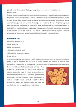 38
pomodorini pachino, mozzarella (oppure, a piacere, pomodorini e olive o capperi).
Preparazione:
lessare le patate con la buccia, quindi scolarle, sbucciarle e passarle allo schiacciapatate.
Disporre la farina sulla spianatoia, unirvi le patate schiacciate appena tiepide e il lievito sciolto
in poca acqua. Aggiungere un pizzico di sale e cominciare ad impastare, aggiungendo acqua
quanto basta, per ottenere un impasto omogeneo ed elastico. Dividere l'impasto in piccole
focaccine tonde e aggiungere un filo d’olio d’oliva, quindi disporle su una teglia ricoperta di
carta da forno o oliata e lasciare lievitare per circa due ore. Infornare le focaccine a forno caldo
e farle cuocere a 200° per circa 25 – 30 minuti. A cottura quasi ultimata condirle a piacere
con fettine di mozzarella e pomodorini oppure con pomodorini e olive o capperi.
Ciambelline al vino
Ingredienti per 4 persone:
500 gr. di farina
200 gr. di zucchero
160 ml di vino bianco secco
160 ml di olio extravergine d'oliva
Preparazione:
impastare tutti gli ingredienti con le mani fino ad ottenere un composto omogeneo, tenendo da
parte un po’ di zucchero. Su un piano di lavoro formare dei filoncini e formare delle
ciambelline. Passare solo da un lato nello zucchero rimasto. Rivestire una teglia di carta da
forno, riporvi le ciambelline distanziate tra loro e farle
cuocere a 180 gradi per 15 minuti circa, finché non
risultino dorate. Se dopo 15 minuti le ciambelline non
saranno ancora dorate, ma vi sembrano già ben cotte,
accendere il grill due minuti per evitare di prolungare la
cottura e farle bruciare sul fondo. È possibile sostituire
lo zucchero bianco con quello di canna, per dare alle
ciambelline al vino un aspetto ancora più rustico.
 