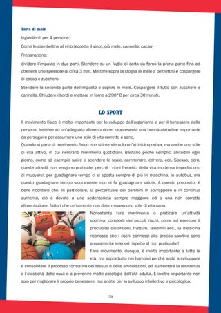 39
Torta di mele
Ingredienti per 4 persone:
Come le ciambelline al vino (eccetto il vino), più mele, cannella, cacao
Preparazione:
dividere l’impasto in due parti. Stendere su un foglio di carta da forno la prima parte fino ad
ottenere uno spessore di circa 3 mm. Mettere sopra la sfoglia le mele a pezzettini e cospargere
di cacao e zucchero.
Stendere la seconda parte dell’impasto e coprire le mele. Cospargere il tutto con zucchero e
cannella. Chiudere i bordi e mettere in forno a 200°C per circa 30 minuti.
LO SPORT
Il movimento fisico è molto importante per lo sviluppo dell’organismo e per il benessere della
persona. Insieme ad un’adeguata alimentazione, rappresenta una buona abitudine importante
da perseguire per assumere uno stile di vita corretto e sano.
Quando si parla di movimento fisico non si intende solo un’attività sportiva, ma anche uno stile
di vita attivo, in cui rientrano movimenti quotidiani. Bastano poche semplici abitudini ogni
giorno, come ad esempio salire e scendere le scale, camminare, correre, ecc. Spesso, però,
queste attività non vengono praticate, perché i ritmi frenetici della vita moderna impediscono
di muoversi; per guadagnare tempo ci si sposta sempre di più in macchina, in autobus, ma
questo guadagnare tempo sicuramente non ci fa guadagnare salute. A questo proposito, è
bene ricordare che, in particolare, la percentuale dei bambini in sovrappeso è in continuo
aumento, ciò è dovuto a una sedentarietà sempre maggiore ed a una non corretta
alimentazione, fattori che certamente non determinano uno stile di vita sano.
Nonostante fare movimento o praticare un’attività
sportiva, comporti dei piccoli rischi, come ad esempio il
procurarsi distorsioni, fratture, tendiniti ecc., la medicina
riconosce che i rischi connessi alla pratica sportiva sono
ampiamente inferiori rispetto al non praticarla!!
Fare movimento, dunque, è molto importante a tutte le
età, ma soprattutto nei bambini perché aiuta a sviluppare
e consolidare il processo formativo dei tessuti e delle articolazioni, ad aumentare la resistenza
e l’elasticità delle ossa e a prevenire molte patologie dell’età adulta. È inoltre importante non
solo per migliorare il proprio benessere, ma anche per lo sviluppo intellettivo e psicologico.
 