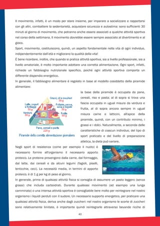 40
Il movimento, infatti, è un modo per stare insieme, per imparare a socializzare e rapportarsi
con gli altri, combattere la sedentarietà, acquistare sicurezza e autostima: sono sufficienti 30
minuti al giorno di movimento, che potranno anche essere associati a qualche attività sportiva
nel corso della settimana. Il movimento dovrebbe essere sempre associato al divertimento e al
gioco.
Sport, movimento, costituiscono, quindi, un aspetto fondamentale nella vita di ogni individuo,
indipendentemente dall’età e migliorano la qualità della vita!
È bene ricordare, inoltre, che quando si pratica attività sportiva, sia a livello professionale, sia a
livello amatoriale, è molto importante adottare una corretta alimentazione. Ogni sport, infatti,
richiede un fabbisogno nutrizionale specifico, poiché ogni attività sportiva comporta un
differente dispendio energetico.
In generale, il fabbisogno alimentare è regolato in base al modello cosiddetto della piramide
alimentare:
la base della piramide è occupata da pane,
cereali, riso e pasta; al di sopra si trova una
fascia occupata in ugual misura da verdura e
frutta, al di sopra ancora sempre in ugual
misura carne e latticini, all'apice della
piramide, quindi, con un contributo minimo, i
grassi e i dolci. Naturalmente, a seconda delle
caratteristiche di ciascun individuo, del tipo di
sport praticato e del livello di preparazione
atletica, la dieta può variare.
Negli sport di resistenza (come per esempio il nuoto) è
necessario fornire all'organismo il necessario apporto
proteico. Le proteine provengono dalla carne, dal formaggio,
dal latte, dai cereali e da alcuni legumi (fagioli, piselli,
lenticchie, ceci). La necessità media, in termini di apporto
proteico, è di 1 g per kg di peso al giorno.
In generale, prima di qualsiasi attività fisica si consiglia di assumere un pasto leggero (senza
grassi) che includa carboidrati. Durante qualsiasi movimento (ad esempio una lunga
camminata) o una intensa attività sportiva è consigliabile bere molto per reintegrare nel nostro
organismo i liquidi perduti con il sudore. Un necessario supporto energetico, per praticare una
qualsiasi attività fisica, deriva anche dagli zuccheri: nel nostro organismo le scorte di zuccheri
sono relativamente limitate, è importante quindi reintegrarle attraverso bevande ricche di
 