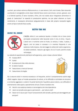 41
zuccheri, per evitare estremo affaticamento o, in casi estremi, forti mal di testa. Bere bevande
zuccherate è consigliabile anche dopo l’attività fisica (come camminare, correre, giocare, ecc)
o un’attività sportiva. È bene ricordare, infine, che non esiste alcun integratore alimentare in
grado di "potenziare" le capacità di prestazione sportiva, ma per poter ottenere un buon
rendimento, è necessario alimentarsi adeguatamente in base alle proprie necessità legate
anche al tipo di attività fisica svolta.
DETTO TRA NOI
ALCOL? NO, GRAZIE
L’ALCOL etilico è una sostanza liquida e incolore che si trova come
principale componente nelle bevande come il vino, la birra, i liquori.
L’alcol non è nutriente come la frutta, la verdura, il latte, il pesce, i
legumi, anzi se preso in eccesso e in maniera frequente è una
sostanza molto tossica, che danneggia le cellule del nostro organismo,
le cellule cerebrali, i tessuti e gli organi, tra cui il cuore, perché circola
nel sangue.
La velocità di assorbimento dell’alcol nell’organismo, varia in base a diversi fattori:
il sesso (M/F)
il peso
la presenza di cibo nello stomaco
lo stato di salute
l’assunzione o meno di farmaci
l’assunzione di droghe
Se si assume alcol in maniera eccessiva e di frequente, anche il comportamento subirà degli
effetti negativi: dopo un’iniziale sensazione di euforia, si ha difficoltà a controllare le emozioni
e si diventa aggressivi e violenti. Si perde facilmente l’equilibrio psico-motorio, con difficoltà di
orientamento nello spazio, specialmente al buio. È bene ricordare che:
l’alcol è una sostanza tossica e cancerogena che crea dipendenza
i danni al cervello sono gravi e permanenti … per tutta la vita!!
l’alcol non è sicuro per il buon funzionamento del cervello, perché può danneggiarlo per
sempre!!
 