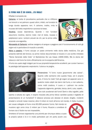 42
Il FUMO NON È UN GIOCO…FA MALE!
Il fumo è composto da:
Catrame, si tratta di piccolissime particelle che si infiltrano
nei bronchi e nei polmoni: questi ultimi, infatti, nei fumatori di
lunga durata appaiono neri. Il catrame, inoltre, irrita le
mucose del tratto respiratorio e provoca la tosse.
Nicotina, causa dipendenza. Quando i non fumatori
assumono nicotina, stanno male: mal di testa, nausea e
palpitazioni sono i sintomi provati da chi, per la prima volta,
accende una sigaretta.
Monossido di Carbonio: sottrae ossigeno al sangue e peggiora così il funzionamento di tutti gli
organi ed in particolare di muscoli e cervello.
Attivo o passivo, il fumo occupa un posto eminente nella storia della medicina. Era già
presente dall’età del bronzo. Le prime notizie documentate si trovano in uno scritto intitolato
“Storia Generale delle Indie” di Bartolomeo De Las Casas (1848-1566). Ma la storia del
tabacco e del fumo ha inizio ufficialmente con la scoperta dell’America.
Il fumo era usato dagli indigeni per le sue proprietà terapeutiche eccellenti, per curare l’asma e
le patologie dell’apparato respiratorio, l’ulcera e le piaghe.
Prevenzione: “il fumo nuoce gravemente alla salute”.
Quante volte sentiamo dire questa frase, ed è proprio
vero. Il fumo fa male! Tutti gli organi ed apparati sono in
qualche modo colpiti dai danni del fumo, e non soltanto,
come molti credono, il cuore e i polmoni ma anche
l’apparato digerente, genitale, bocca, denti, cute, capelli…
sono tutti avvelenati dal fumo! Denti e dita ingialliti, pelle
spenta e solcata da rughe, il respiro mozzato alla prima fatica: sarebbe questo il biglietto di
presentazione di un fumatore? Il tabacco provoca più decessi di alcool, droghe, incidenti
stradali e omicidi messi insieme; oltre 4 milioni di morti all’anno nel mondo. In Italia muoiono
per cause collegate al fumo circa 85.000 persone l’anno. Nel mondo ne
muoiono ogni anno circa 3 milioni per il fumo. Riuscire a smettere di
fumare non è facile ma non impossibile.
Smettere di fumare rappresenta una priorità per chiunque abbia a cuore
la propria salute e lo è in modo particolare per chi porta avanti una
 