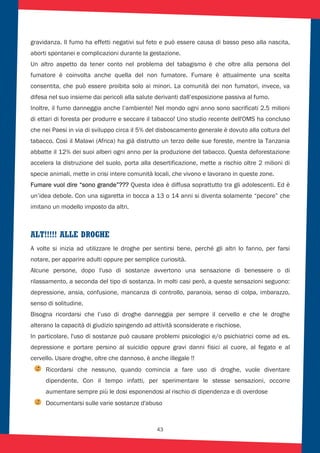 43
gravidanza. Il fumo ha effetti negativi sul feto e può essere causa di basso peso alla nascita,
aborti spontanei e complicazioni durante la gestazione.
Un altro aspetto da tener conto nel problema del tabagismo è che oltre alla persona del
fumatore è coinvolta anche quella del non fumatore. Fumare è attualmente una scelta
consentita, che può essere proibita solo ai minori. La comunità dei non fumatori, invece, va
difesa nel suo insieme dai pericoli alla salute derivanti dall’esposizione passiva al fumo.
Inoltre, il fumo danneggia anche l’ambiente! Nel mondo ogni anno sono sacrificati 2.5 milioni
di ettari di foresta per produrre e seccare il tabacco! Uno studio recente dell'OMS ha concluso
che nei Paesi in via di sviluppo circa il 5% del disboscamento generale è dovuto alla coltura del
tabacco. Così il Malawi (Africa) ha già distrutto un terzo delle sue foreste, mentre la Tanzania
abbatte il 12% dei suoi alberi ogni anno per la produzione del tabacco. Questa deforestazione
accelera la distruzione del suolo, porta alla desertificazione, mette a rischio oltre 2 milioni di
specie animali, mette in crisi intere comunità locali, che vivono e lavorano in queste zone.
Fumare vuol dire “sono grande”??? Questa idea è diffusa soprattutto tra gli adolescenti. Ed è
un’idea debole. Con una sigaretta in bocca a 13 o 14 anni si diventa solamente “pecore” che
imitano un modello imposto da altri.
ALT!!!!! ALLE DROGHE
A volte si inizia ad utilizzare le droghe per sentirsi bene, perché gli altri lo fanno, per farsi
notare, per apparire adulti oppure per semplice curiosità.
Alcune persone, dopo l'uso di sostanze avvertono una sensazione di benessere o di
rilassamento, a seconda del tipo di sostanza. In molti casi però, a queste sensazioni seguono:
depressione, ansia, confusione, mancanza di controllo, paranoia, senso di colpa, imbarazzo,
senso di solitudine.
Bisogna ricordarsi che l’uso di droghe danneggia per sempre il cervello e che le droghe
alterano la capacità di giudizio spingendo ad attività sconsiderate e rischiose.
In particolare, l'uso di sostanze può causare problemi psicologici e/o psichiatrici come ad es.
depressione e portare persino al suicidio oppure gravi danni fisici al cuore, al fegato e al
cervello. Usare droghe, oltre che dannoso, è anche illegale !!
Ricordarsi che nessuno, quando comincia a fare uso di droghe, vuole diventare
dipendente. Con il tempo infatti, per sperimentare le stesse sensazioni, occorre
aumentare sempre più le dosi esponendosi al rischio di dipendenza e di overdose
Documentarsi sulle varie sostanze d'abuso
 
