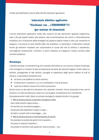 5
A titolo esemplificativo, alcune delle attività realizzate riguardano::
Laboratorio didattico applicativo
“Giochiamo con …l’ERGONOMIA”!!!!
(per materne ed elementari)
Il primo laboratorio applicativo rivolto alle materne ed alle elementari riguarda l’ergonomia,
vale a dire gli aspetti relativi alla postura, alla movimentazione dei carichi e all’arredamento
scolastico con l’indicazione delle strategie che possono essere messe in atto, per consentire di
eseguire in sicurezza le varie attività della vita scolastica. In particolare, il laboratorio intende
fornire gli elementi necessari per comprendere le cause del mal di schiena e soprattutto,
coinvolgendo direttamente i bambini, si pone l’obiettivo di insegnare l’utilizzo corretto dello
zainetto scolastico.
Metodologia
L’attività prevede un brainstorming che consiste nell’utilizzo di una tecnica creativa finalizzata
a far emergere un insieme di idee ed esperienze da parte dei bambini/ragazzi. Il dott. Salvo La
schiena, protagonista di tale attività, raccoglie le esperienze degli alunni relative al mal di
schiena, in particolare chiedendo loro:
se hanno mai sofferto di mal di schiena;
di descrivere il contesto in cui si è manifestato il mal di schiena;
quali sono state le cause che lo hanno provocato.
Quindi scrive su dei post-it le situazioni che, secondo i bambini, hanno provocato il loro mal di
schiena e li invita ad attaccare i post-it su una lavagna, stimolando la loro interattività.
Successivamente il dott. Salvo La schiena raccoglie le risposte fornite in tre gruppi:
1. Mal di schiena dovuto a posizioni incongrue e fisse
Sono stato seduto troppo tempo …
Ho dormito con la schiena piegata …
Ho giocato alla playstation troppo a lungo …
Ho fatto i compiti tutto il pomeriggio … ecc.
2. Mal di schiena dovuto a movimentazione di carichi
Ho spostato la scatola dei giochi che è pesante …
Ho preso in braccio il fratellino …
Ho portato lo zainetto sulle spalle per tutta la strada … ecc.
 