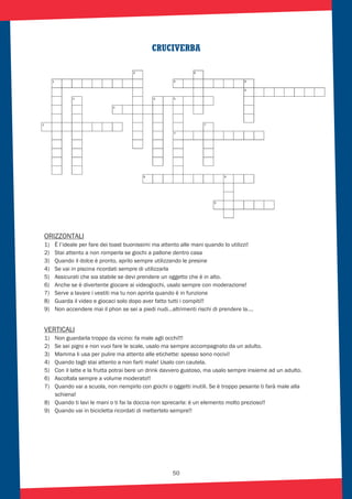 50
CRUCIVERBA
ORIZZONTALI
1) È l’ideale per fare dei toast buonissimi ma attento alle mani quando lo utilizzi!
2) Stai attento a non romperla se giochi a pallone dentro casa
3) Quando il dolce è pronto, aprilo sempre utilizzando le presine
4) Se vai in piscina ricordati sempre di utilizzarla
5) Assicurati che sia stabile se devi prendere un oggetto che è in alto.
6) Anche se è divertente giocare ai videogiochi, usalo sempre con moderazione!
7) Serve a lavare i vestiti ma tu non aprirla quando è in funzione
8) Guarda il video e giocaci solo dopo aver fatto tutti i compiti!!
9) Non accendere mai il phon se sei a piedi nudi…altrimenti rischi di prendere la….
VERTICALI
1) Non guardarla troppo da vicino: fa male agli occhi!!!
2) Se sei pigro e non vuoi fare le scale, usalo ma sempre accompagnato da un adulto.
3) Mamma li usa per pulire ma attento alle etichette: spesso sono nocivi!
4) Quando tagli stai attento a non farti male! Usalo con cautela.
5) Con il latte e la frutta potrai bere un drink davvero gustoso, ma usalo sempre insieme ad un adulto.
6) Ascoltala sempre a volume moderato!!
7) Quando vai a scuola, non riempirlo con giochi o oggetti inutili. Se è troppo pesante ti farà male alla
schiena!
8) Quando ti lavi le mani o ti fai la doccia non sprecarla: è un elemento molto prezioso!!
9) Quando vai in bicicletta ricordati di mettertelo sempre!!
 