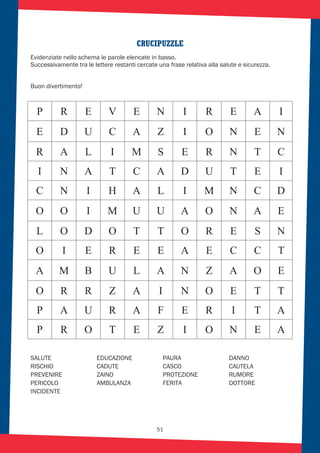 51
CRUCIPUZZLE
Evidenziate nello schema le parole elencate in basso.
Successivamente tra le lettere restanti cercate una frase relativa alla salute e sicurezza.
Buon divertimento!
SALUTE EDUCAZIONE PAURA DANNO
RISCHIO CADUTE CASCO CAUTELA
PREVENIRE ZAINO PROTEZIONE RUMORE
PERICOLO AMBULANZA FERITA DOTTORE
INCIDENTE
P R E V E N I R E A I
E D U C A Z I O N E N
R A L I M S E R N T C
I N A T C A D U T E I
C N I H A L I M N C D
O O I M U U A O N A E
L O D O T T O R E S N
O I E R E E A E C C T
A M B U L A N Z A O E
O R R Z A I N O E T T
P A U R A F E R I T A
P R O T E Z I O N E A
 