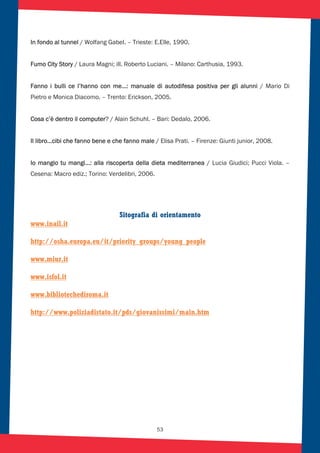 53
In fondo al tunnel / Wolfang Gabel. – Trieste: E.Elle, 1990.
Fumo City Story / Laura Magni; ill. Roberto Luciani. – Milano: Carthusia, 1993.
Fanno i bulli ce l’hanno con me…: manuale di autodifesa positiva per gli alunni / Mario Di
Pietro e Monica Diacomo. – Trento: Erickson, 2005.
Cosa c’è dentro il computer? / Alain Schuhl. – Bari: Dedalo, 2006.
Il libro…cibi che fanno bene e che fanno male / Elisa Prati. – Firenze: Giunti junior, 2008.
Io mangio tu mangi…: alla riscoperta della dieta mediterranea / Lucia Giudici; Pucci Viola. –
Cesena: Macro ediz.; Torino: Verdelibri, 2006.
Sitografia di orientamento
www.inail.it
http://osha.europa.eu/it/priority_groups/young_people
www.miur.it
www.isfol.it
www.bibliotechediroma.it
http://www.poliziadistato.it/pds/giovanissimi/main.htm
 