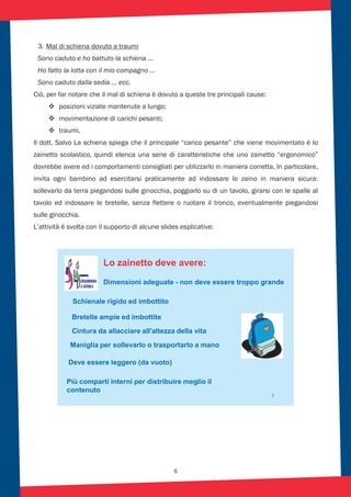 6
3. Mal di schiena dovuto a traumi
Sono caduto e ho battuto la schiena …
Ho fatto la lotta con il mio compagno …
Sono caduto dalla sedia … ecc.
Ciò, per far notare che il mal di schiena è dovuto a queste tre principali cause:
posizioni viziate mantenute a lungo;
movimentazione di carichi pesanti;
traumi.
Il dott. Salvo La schiena spiega che il principale “carico pesante” che viene movimentato è lo
zainetto scolastico, quindi elenca una serie di caratteristiche che uno zainetto “ergonomico”
dovrebbe avere ed i comportamenti consigliati per utilizzarlo in maniera corretta. In particolare,
invita ogni bambino ad esercitarsi praticamente ad indossare lo zaino in maniera sicura:
sollevarlo da terra piegandosi sulle ginocchia, poggiarlo su di un tavolo, girarsi con le spalle al
tavolo ed indossare le bretelle, senza flettere o ruotare il tronco, eventualmente piegandosi
sulle ginocchia.
L’attività è svolta con il supporto di alcune slides esplicative:
2
Lo zainetto deve avere:
Dimensioni adeguate - non deve essere troppo grande
Cintura da allacciare all'altezza della vita
Schienale rigido ed imbottito
Bretelle ampie ed imbottite
Maniglia per sollevarlo o trasportarlo a mano
Deve essere leggero (da vuoto)
Più comparti interni per distribuire meglio il
contenuto
 