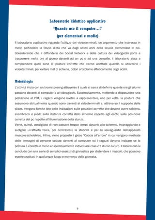 9
Laboratorio didattico applicativo
“Quando uso il computer….”
(per elementari e medie)
Il laboratorio applicativo riguarda l’utilizzo dei videoterminali, un argomento che interessa in
modo particolare la fascia d’età che va dagli ultimi anni della scuola elementare in poi.
Considerando che il diffondersi dei Social Network e della cultura dei videogiochi porta a
trascorrere molte ore al giorno davanti ad un pc o ad una consolle, il laboratorio aiuta a
comprendere quali sono le posture corrette che vanno adottate quando si utilizzano i
videoterminali, per evitare mal di schiena, dolori articolari e affaticamento degli occhi.
Metodologia
L’attività inizia con un brainstorming attraverso il quale si cerca di definire quante ore gli alunni
passano davanti al computer o ai videogiochi. Successivamente, mettendo a disposizione una
postazione al VDT, i ragazzi vengono invitati a rappresentare, uno per volta, la postura che
assumono abitualmente quando sono davanti ai videoterminali e, attraverso il supporto delle
slides, vengono fornite loro delle indicazioni sulle posizioni corrette che devono avere schiena,
avambracci e piedi; sulla distanza corretta dello schermo rispetto agli occhi; sulla posizione
corretta del pc rispetto all’illuminazione della stanza.
Viene, quindi, consigliato di non passare troppo tempo davanti allo schermo, incoraggiando a
svolgere un’attività fisica, per contrastare la staticità e per la salvaguardia dell’apparato
muscolo-scheletrico. Infine, viene proposto il gioco “Caccia all’errore” in cui vengono mostrate
delle immagini di persone sedute davanti al computer ed i ragazzi devono indicare se la
postura è corretta o meno ed eventualmente individuare cosa c’è di non sicuro. Il laboratorio si
conclude con una serie di semplici esercizi di ginnastica per distendere i muscoli, che possono
essere praticati in qualunque luogo e momento della giornata.
 