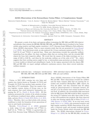 Draft version October 18, 2023
Typeset using L
A
TEX twocolumn style in AASTeX631
ALMA Observations of the Extraordinary Carina Pillars: A Complementary Sample
Geovanni Cortes-Rangel,1
Luis A. Zapata,1
Pedro R. Rivera-Ortiz,1
Megan Reiter,2
Satoko Takahashi,3, 4
and
Josep M. Masqué5
1Instituto de Radioastronomı́a y Astrofı́sica, Universidad Nacional Autónoma de México,
P.O. Box 3-72, 58090, Morelia, Michoacán, México.
2Department of Physics and Astronomy, Rice University, 6100 Main St - MS 108, Houston, TX 77005, USA
3National Astronomical Observatory of Japan, 2-21-1 Osawa, Mitaka, Tokyo 181-8588, Japan
4Department of Astronomical Science, The Graduate University for Advanced Studies (SOKENDAI), 2-21-1, Osawa, Mitaka, Tokyo
181-8588, Japan
5Departamento de Astronomı́a, Universidad de Guanajuato, Apartado Postal 144, 36000, Guanajuato, Guanajuato, México
ABSTRACT
We present a study of six dusty and gaseous pillars (containing the HH 1004 and HH 1010 objects)
and globules (that contain the HH 666, HH 900, HH 1006, and HH 1066 objects) localized in the Carina
nebula using sensitive and high angular resolution (∼0.3′′
) Atacama Large Millimeter/Sub-millimeter
Array (ALMA) observations. This is a more extensive study that the one presented in Cortes-Rangel
et al. (2020). As in this former study, we also analyzed the 1.3 mm continuum emission and C18
O(2−1),
N2D+
(3−2) and 12
CO(2−1) spectral lines. These new observations revealed the molecular outflows
emanating from the pillars, the dusty envelopes+disks that are exciting them, and the extended HH
objects far from their respective pillars. We reveal that the masses of the disks+envelopes are in a
range of 0.02 to 0.38 M⊙, and those for the molecular outflows are of the order of 10−3
M⊙, which
suggests that their exciting sources might be low- or intermediate-mass protostars as already revealed
in recent studies at infrared and submillimeter bands. In the regions associated with the objects HH
900 and HH 1004, we report multiple millimeter continuum sources, from where several molecular
outflows emanate.
Keywords: molecular data – techniques: interferometric – ISM: individual objects (HH 666, HH 900,
HH 1004, HH 1006, HH 1010 and HH 1066) – ISM: jets and outflows
1. INTRODUCTION
Carina, or NGC 3372, contains two very large and
massive star clusters known as Trumpler 14 (Tr14) and
Trumpler 16 (Tr16) that produce large amounts of ion-
izing light at UV wavelengths. These two massive clus-
ters together contain dozens of O-type stars on the
main sequence that reach bolometric luminosities sur-
passing the 107
L⊙ (Smith & Brooks 2008). All this
radiation permeates the vicinity of the nebula revealing
the well-known irradiated dusty pillars, protoplanetary
disks, and jets (Reiter & Smith 2013; Reiter et al. 2019,
2020a). Therefore, this is an ideal nebula with extreme
conditions to study the formation of new generations of
stars in such harsh environments.
Recently, Cortes-Rangel et al. (2020) presented
a study using 1.3 mm continuum and C18
O(2−1),
N2D+
(3−2), 13
CS(5−4), 12
CO(2−1) spectral lines ob-
tained from Atacama Large Millimeter/Sub-millimeter
Array (ALMA) observations of the Carina Pillars HH
901 and 902. These observations revealed the outflows
and the dusty compact disks that are exciting the ex-
tended and irradiated Herbig-Haro (HH) objects far
from the pillars, and they estimated that the pillars
would be photoevaporated in timescales between 104
and 105
yr by the massive stars mainly localized in Tr14
and Tr16. In addition, the circumstellar disks associated
with the HH objects 901/902 would be likely exposed to
the strong UV radiation soon after these scales of time,
so they will transform into proplyds, like those observed
in other star forming regions like in Orion (O’dell et al.
1993; Henney & O’Dell 1999). In an even more recent
study, Reiter et al. (2020a) also presented sensitive and
high angular resolution ALMA observations of the tad-
pole, a relatively small, and strongly irradiated globule
inside the Carina Nebula which surrounds the HH 900
object. The ALMA observations obtained in Cortes-
Rangel et al. (2020) for the HH 901/902, revealed the
arXiv:2310.10801v1
[astro-ph.GA]
16
Oct
2023
 