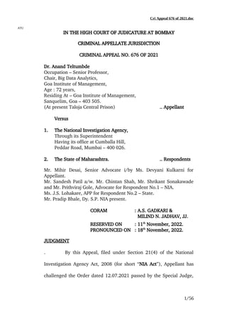 Cri Appeal 676 of 2021.doc
ATU
IN
IN THE
THE HIGH
HIGH COURT
COURT OF
OF JUDICATURE
JUDICATURE AT
AT BOMBAY
BOMBAY
CRIMINAL
CRIMINAL APPELLATE
APPELLATE JURISDICTION
JURISDICTION
CRIMINAL APPEAL NO. 676 OF 2021
Dr. Anand Teltumbde
Occupation – Senior Professor,
Chair, Big Data Analytics,
Goa Institute of Management,
Age : 72 years,
Residing At – Goa Institute of Management,
Sanquelim, Goa – 403 505.
(At present Taloja Central Prison) .. Appellant
Versus
1. The National Investigation Agency,
Through its Superintendent
Having its office at Cumballa Hill,
Peddar Road, Mumbai – 400 026.
2. The State of Maharashtra. .. Respondents
Mr. Mihir Desai, Senior Advocate i/by Ms. Devyani Kulkarni for
Appellant.
Mr. Sandesh Patil a/w. Mr. Chintan Shah, Mr. Shrikant Sonakawade
and Mr. Prithviraj Gole, Advocate for Respondent No.1 – NIA.
Ms. J.S. Lohakare, APP for Respondent No.2 – State.
Mr. Pradip Bhale, Dy. S.P. NIA present.
CORAM : A.S. GADKARI &
MILIND N. JADHAV, JJ.
RESERVED ON : 11th
November, 2022.
PRONOUNCED ON : 18th
November, 2022.
JUDGMENT
. By this Appeal, filed under Section 21(4) of the National
Investigation Agency Act, 2008 (for short “NIA Act”), Appellant has
challenged the Order dated 12.07.2021 passed by the Special Judge,
1/56
 