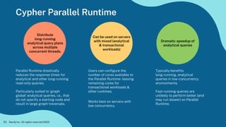 Cypher Parallel Runtime
Neo4j Inc. All rights reserved 2023
23
Distribute
long-running
analytical query plans
across multiple
concurrent threads.
Dramatic speedup of
analytical queries
Users can conﬁgure the
number of cores available to
the Parallel Runtime-leaving
remaining cores for
transactional workloads &
other runtimes.
Works best on servers with
low concurrency.
Parallel Runtime drastically
reduces the response times for
analytical and other long-running
read-only queries.
Particularly suited to ‘graph
global’ analytical queries, i.e., that
do not specify a starting node and
result in large graph traversals.
Typically beneﬁts
long-running, analytical
queries in low-concurrency
environments.
Fast-running queries are
unlikely to perform better (and
may run slower) on Parallel
Runtime.
Can be used on servers
with mixed (analytical
& transactional
workloads)
 