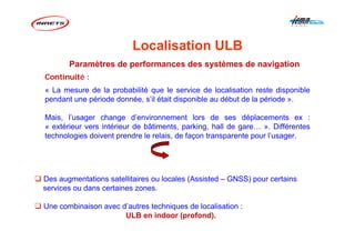 Continuité :
« La mesure de la probabilité que le service de localisation reste disponible
pendant une période donnée, s’il était disponible au début de la période ».
Mais, l’usager change d’environnement lors de ses déplacements ex :
« extérieur vers intérieur de bâtiments, parking, hall de gare… ». Différentes
technologies doivent prendre le relais, de façon transparente pour l’usager.
Paramètres de performances des systèmes de navigation
Des augmentations satellitaires ou locales (Assisted – GNSS) pour certains
services ou dans certaines zones.
Une combinaison avec d’autres techniques de localisation :
ULB en indoor (profond).
Localisation ULB
 
