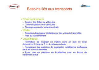 Besoins liés aux transports
• Communications:
– Gestion des flottes de véhicules
– Communications inter-véhicules
– Guidage autoroutier adapté au trafic
• Radar
– Détection des chutes/ obstacles sur des voies de train/métro
– Aide au stationnement
• Localisation
– Permettant de localiser un mobile dans un plan en deux
dimensions à l'aide de 3 ou 4 stations de base
– Remplaçant les systèmes de localisation satellitaires inefficaces
dans les zones masquées
– Ayant plus de précision de localisation avec un temps de
traitement réduit
 