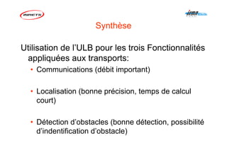 Synthèse
Utilisation de l’ULB pour les trois Fonctionnalités
appliquées aux transports:
• Communications (débit important)
• Localisation (bonne précision, temps de calcul
court)
• Détection d’obstacles (bonne détection, possibilité
d’indentification d’obstacle)
 
