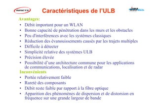 • Débit important pour un WLAN
• Bonne capacité de pénétration dans les murs et les obstacles
• Peu d'interférences avec les systèmes classiques
• Réduction des évanouissements causés par les trajets multiples
• Difficile à détecter
• Simplicité relative des systèmes ULB
• Précision élevée
• Possibilité d’une architecture commune pour les applications
de communications, localisation et de radar
Inconvénients
• Portée relativement faible
• Rareté des composants
• Débit reste faible par rapport à la fibre optique
• Apparition des phénomènes de dispersion et de distorsion en
fréquence sur une grande largeur de bande
Caractéristiques de l’ULB
Avantages:
 