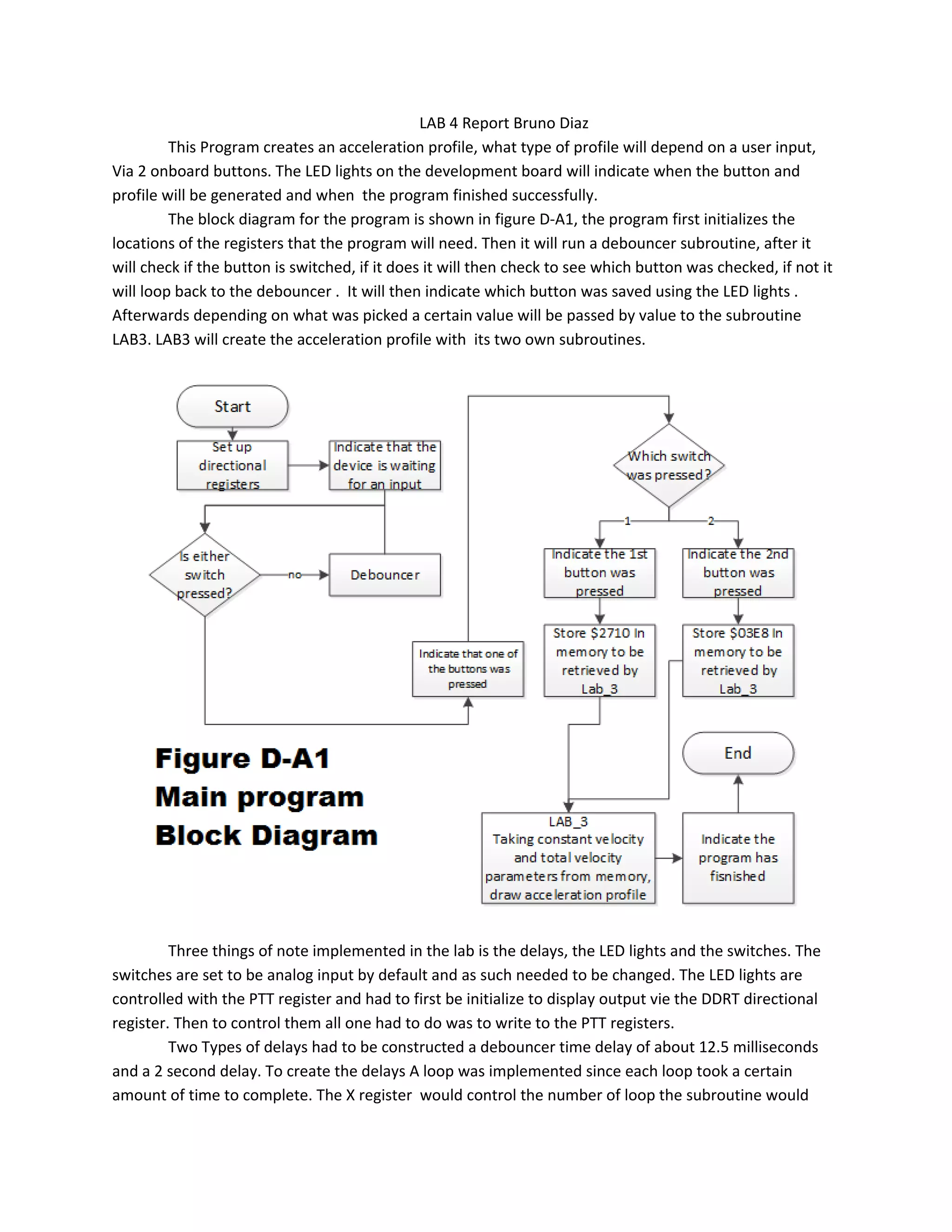 LAB 4 Report Bruno Diaz
This Program creates an acceleration profile, what type of profile will depend on a user input,
Via 2 onboard buttons. The LED lights on the development board will indicate when the button and
profile will be generated and when the program finished successfully.
The block diagram for the program is shown in figure D-A1, the program first initializes the
locations of the registers that the program will need. Then it will run a debouncer subroutine, after it
will check if the button is switched, if it does it will then check to see which button was checked, if not it
will loop back to the debouncer . It will then indicate which button was saved using the LED lights .
Afterwards depending on what was picked a certain value will be passed by value to the subroutine
LAB3. LAB3 will create the acceleration profile with its two own subroutines.
Three things of note implemented in the lab is the delays, the LED lights and the switches. The
switches are set to be analog input by default and as such needed to be changed. The LED lights are
controlled with the PTT register and had to first be initialize to display output vie the DDRT directional
register. Then to control them all one had to do was to write to the PTT registers.
Two Types of delays had to be constructed a debouncer time delay of about 12.5 milliseconds
and a 2 second delay. To create the delays A loop was implemented since each loop took a certain
amount of time to complete. The X register would control the number of loop the subroutine would
 