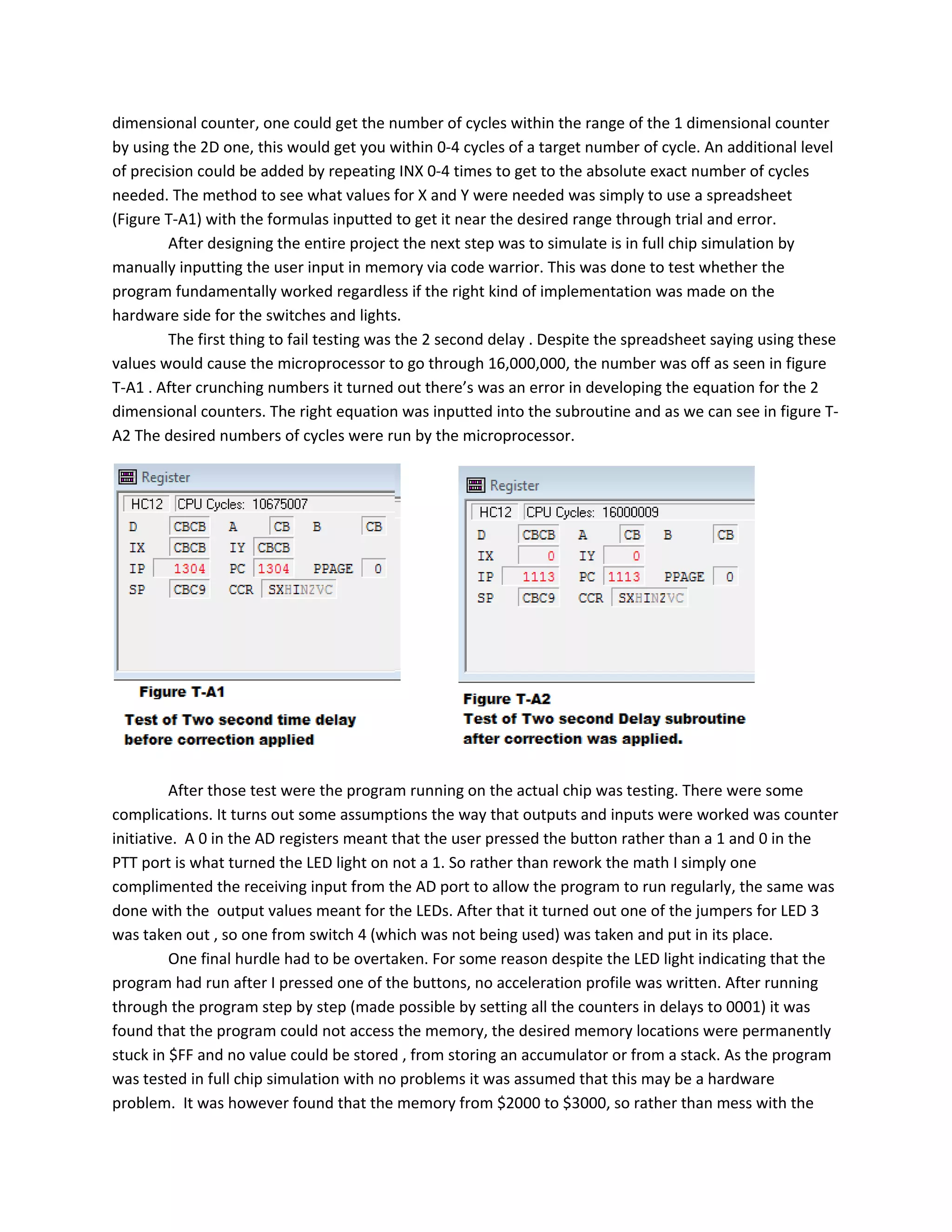 dimensional counter, one could get the number of cycles within the range of the 1 dimensional counter
by using the 2D one, this would get you within 0-4 cycles of a target number of cycle. An additional level
of precision could be added by repeating INX 0-4 times to get to the absolute exact number of cycles
needed. The method to see what values for X and Y were needed was simply to use a spreadsheet
(Figure T-A1) with the formulas inputted to get it near the desired range through trial and error.
After designing the entire project the next step was to simulate is in full chip simulation by
manually inputting the user input in memory via code warrior. This was done to test whether the
program fundamentally worked regardless if the right kind of implementation was made on the
hardware side for the switches and lights.
The first thing to fail testing was the 2 second delay . Despite the spreadsheet saying using these
values would cause the microprocessor to go through 16,000,000, the number was off as seen in figure
T-A1 . After crunching numbers it turned out there’s was an error in developing the equation for the 2
dimensional counters. The right equation was inputted into the subroutine and as we can see in figure T-
A2 The desired numbers of cycles were run by the microprocessor.
After those test were the program running on the actual chip was testing. There were some
complications. It turns out some assumptions the way that outputs and inputs were worked was counter
initiative. A 0 in the AD registers meant that the user pressed the button rather than a 1 and 0 in the
PTT port is what turned the LED light on not a 1. So rather than rework the math I simply one
complimented the receiving input from the AD port to allow the program to run regularly, the same was
done with the output values meant for the LEDs. After that it turned out one of the jumpers for LED 3
was taken out , so one from switch 4 (which was not being used) was taken and put in its place.
One final hurdle had to be overtaken. For some reason despite the LED light indicating that the
program had run after I pressed one of the buttons, no acceleration profile was written. After running
through the program step by step (made possible by setting all the counters in delays to 0001) it was
found that the program could not access the memory, the desired memory locations were permanently
stuck in $FF and no value could be stored , from storing an accumulator or from a stack. As the program
was tested in full chip simulation with no problems it was assumed that this may be a hardware
problem. It was however found that the memory from $2000 to $3000, so rather than mess with the
 