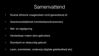 Samenvattend
• Diverse ethische vraagstukken rond (generatieve) AI
• Verantwoordelijkheid ontwikkelaars/leveranciers
• Wet- en regelgeving
• Hanteerbaar maken door gebruikers
• Doordacht en deskundig gebruik
• Leren, ontwikkelen, onderwijs (digitale geletterdheid etc)
 