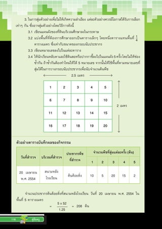 116 คู่มือครู
3.	ในการสุ่มตัวอย่างเพื่อไม่ให้เกิดความล�ำเอียง แต่ละตัวอย่างควรมีโอกาสได้รับการเลือก
เท่าๆ กัน ซึ่งอาจสุ่มตัวอย่างโดยวิธีการดังนี้
	 3.1	เขียนแผนผังของที่ดินบริเวณศึกษาลงในกระดาษ
	 3.2	แบ่งพื้นที่ที่ต้องการศึกษาออกเป็นตารางเล็กๆ โดยหนึ่งตารางแทนพื้นที่    
	 	 	 ตารางเมตร ซึ่งเท่ากับขนาดของกรอบนับประชากร
	 3.3	เขียนหมายเลขลงไปในแต่ละตาราง
	 3.4	ให้นักเรียนหลับตาและใช้ดินสอหรือปากกาชี้ลงไปในแผนผัง5ครั้งโดยไม่ให้ช่อง
	 	 	 ซ�้ำกัน ถ้าซ�้ำกันต้องท�ำใหม่ให้ได้ 5 หมายเลข จากนั้นให้ใช้พื้นที่ตามหมายเลขที่
	 	 	 สุ่มได้ในการวางกรอบนับประชากรเพื่อนับจ�ำนวนต้นพืช
1 2 3 4 5
6 7 8 9 10
11 12 13 14 15
16 17 18 19 20
2.5 เมตร
2 เมตร
ตัวอย่างตารางบันทึกผลของกิจกรรม
วันที่สำ�รวจ บริเวณที่สำ�รวจ
ประชากรพืช
ที่สำ�รวจ
จำ�นวนพืชที่สุ่มแต่ละครั้ง (ต้น)
1 2 3 4 5
20  เมษายน  
พ.ศ. 2554
สนามหลัง
โรงเรียน ต้นต้อยติ่ง 10   5 20   15 2
จ�ำนวนประชากรต้นต้อยติ่งที่สนามหลังโรงเรียน วันที่ 20 เมษายน พ.ศ. 2554 ใน
พื้นที่ 5 ตารางเมตร
		 	 =    	 	 =  208  ต้น5 x 52
1.25
1
4
วันที่สำ�รวจ บริเวณที่สำ�รวจ
ประชากรพืช
ที่สำ�รวจ
จำ�นวนพืชที่สุ่มแต่ละครั้ง (ต้น)
1 2 3 4 5
 