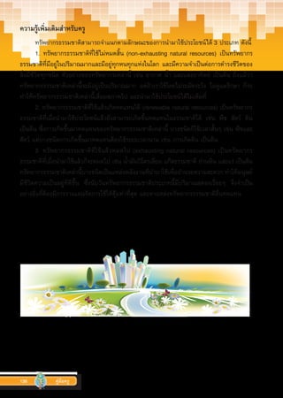 136 คู่มือครู
ความรู้เพิ่มเติมสำ�หรับครู
ทรัพยากรธรรมชาติสามารถจ�ำแนกตามลักษณะของการน�ำมาใช้ประโยชน์ได้ 3 ประเภท ดังนี้
1. ทรัพยากรธรรมชาติที่ใช้ไม่หมดสิ้น (non-exhausting natural resources) เป็นทรัพยากร
ธรรมชาติที่มีอยู่ในปริมาณมากและมีอยู่ทุกหนทุกแห่งในโลก และมีความจ�ำเป็นต่อการด�ำรงชีวิตของ
สิ่งมีชีวิตทุกชนิด ตัวอย่างของทรัพยากรเหล่านี้ เช่น อากาศ น�้ำ และแสงอาทิตย์ เป็นต้น ถึงแม้ว่า
ทรัพยากรธรรมชาติเหล่านี้จะมีอยู่เป็นปริมาณมาก แต่ถ้าเราใช้โดยไม่ระมัดระวัง ไม่ดูแลรักษา ก็จะ
ท�ำให้ทรัพยากรธรรมชาติเหล่านี้เสื่อมสภาพไป และน�ำมาใช้ประโยชน์ได้ไม่เต็มที่
2. ทรัพยากรธรรมชาติที่ใช้แล้วเกิดทดแทนได้ (renewable natural resources) เป็นทรัพยากร
ธรรมชาติที่เมื่อน�ำมาใช้ประโยชน์แล้วยังสามารถเกิดขึ้นทดแทนในธรรมชาติได้ เช่น พืช สัตว์ ดิน
เป็นต้น ซึ่งการเกิดขึ้นมาทดแทนของทรัพยากรธรรมชาติเหล่านี้ บางชนิดก็ใช้เวลาสั้นๆ เช่น พืชและ
สัตว์ แต่บางชนิดการเกิดขึ้นมาทดแทนต้องใช้ระยะเวลานาน เช่น การเกิดดิน เป็นต้น
3. ทรัพยากรธรรมชาติที่ใช้แล้วหมดไป (exhausting natural resources) เป็นทรัพยากร
ธรรมชาติที่เมื่อน�ำมาใช้แล้วก็จะหมดไป เช่น น�้ำมันปิโตรเลียม แก๊สธรรมชาติ ถ่านหิน และแร่ เป็นต้น
ทรัพยากรธรรมชาติเหล่านี้บางชนิดเป็นแหล่งพลังงานที่น�ำมาใช้เพื่ออ�ำนวยความสะดวก ท�ำให้มนุษย์
มีชีวิตความเป็นอยู่ที่ดีขึ้น  ซึ่งนับวันทรัพยากรธรรมชาติประเภทนี้มีปริมาณลดลงเรื่อยๆ  จึงจ�ำเป็น
อย่างยิ่งที่ต้องมีการวางแผนจัดการใช้ให้คุ้มค่าที่สุด และหาแหล่งทรััพยากรธรรมชาติอื่นทดแทน
 