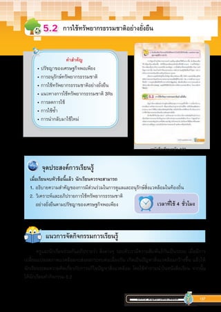 บทที่5 มนุษย์กับสิ่งแวดล้อม 137
การใช้ทรัพยากรธรรมชาติอย่างยั่งยืน5.2
หนังสือเรียนหน้า 123
คำ�สำ�คัญ
• ปรัชญาของเศรษฐกิจพอเพียง
• การอนุรักษ์ทรัพยากรธรรมชาติ
• การใช้ทรัพยากรธรรมชาติอย่างยั่งยืน
• แนวทางการใช้ทรัพยากรธรรมชาติ 3Rs
• การลดการใช้
• การใช้ซ�้ำ
• การน�ำกลับมาใช้ใหม่
เวลาที่ใช้ 4 ชั่วโมง
	 จุด​ประสงค์​การ​เรียน​รู้​​
เมื่อเรียนจบหัวข้อนี้แล้ว นักเรียนควรจะสามารถ
1. อธิบายความสำ�คัญของการมีส่วนร่วมในการดูแลและอนุรักษ์สิ่งแวดล้อมในท้องถิ่น
2.	วิเคราะห์และอภิปรายการใช้ทรัพยากรธรรมชาติ
อย่างยั่งยืนตามปรัชญาของเศรษฐกิจพอเพียง
ครูและนักเรียนร่วมกันอภิปรายว่า สิ่งต่างๆ รอบตัวเรามีความสัมพันธ์กันเป็นระบบ เมื่อมีการ
เปลี่ยนแปลงสภาพแวดล้อมจะส่งผลกระทบต่อเนื่องกัน เกิดเป็นปัญหาสิ่งแวดล้อมกว้างขึ้น แล้วให้
นักเรียนระดมความคิดเกี่ยวกับการแก้ไขปัญหาสิ่งแวดล้อม โดยใช้ค�ำถามน�ำในหนังสือเรียน จากนั้น
ให้นักเรียนท�ำกิจกรรม 5.2
แนวการจัดกิจกรรมการเรียนรู้
 