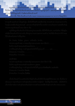 168
168 คู่มือครู
	 ครูและนักเรียนร่วมกันอภิปรายผลการทดลองของเมนเดลตามที่นำ�เสนอในตาราง 6.2 ว่าเกิด
ขึ้นได้อย่างไร เหตุใดจึงมีเพียงลักษณะเด่นเท่านั้นที่ปรากฏในลูกรุ่นที่ 1 และเหตุใดลักษณะด้อยจึง
ปรากฏอีกครั้งในลูกรุ่นที่ 2 ในสัดส่วนที่ค่อนข้างคงที่
	 หลังจากนั้น ให้นักเรียนศึกษาคำ�อธิบายผลการทดลองของเมนเดลจากภาพ 6.10 ซึ่งสรุปได้ว่า
สิ่งมีชีวิตมีหน่วยควบคุมลักษณะแต่ละลักษณะที่สามารถถ่ายทอดจากพ่อแม่ไปยังรุ่นต่อไปได้ หน่วย
ควบคุมลักษณะดังกล่าวมีอยู่เป็นคู่ๆ เมื่อสิ่งมีชีวิตสร้างเซลล์สืบพันธุ์ หน่วยดังกล่าวจะแยกออกจากกัน
ไปอยู่ในเซลล์สืบพันธุ์แต่ละเซลล์ และจะมาเข้าคู่กันอีกครั้งภายหลังการรวมกันระหว่างเซลล์สืบพันธุ์
หน่วยควบคุมลักษณะนี้ ต่อมาเรียกว่า ยีน
	 ครูให้ข้อมูลเพิ่มเติมเกี่ยวกับยีนและรูปแบบของยีน ที่มีได้ทั้งยีนเด่น และยีนด้อย ที่มีอยู่ใน
หนังสือเรียนแล้วอภิปรายร่วมกัน ซึ่งครูสามารถตรวจสอบความเข้าใจ โดยให้นักเรียนนำ�คำ�ที่กำ�หนด
ให้ไปเติมลงในช่องว่างให้ถูกต้อง
	 ยีน  ยีนเด่น  ยีนด้อย  รูปแบบ  เหมือนกัน  ต่างกัน	
	 หน่วยควบคุมลักษณะ ตามสมมติฐานของเมนเดล ต่อมาเรียกว่า………..
	 ยีนที่ควบคุมลักษณะแต่ละลักษณะมีหลาย…………
	 การที่ยีนอยู่กันเป็นคู่ การเข้าคู่ของยีนจึงมีได้ทั้งรูปแบบที่………. และ………
	 ลักษณะเด่น กำ�หนดโดย……………
	 ลักษณะด้อย กำ�หนดโดย……………
	 แนวคำ�ตอบ
	 หน่วยควบคุมลักษณะ ตามสมมติฐานของเมนเดล ต่อมาเรียกว่า ยีน
	 ยีนที่ควบคุมลักษณะแต่ละลักษณะมีหลาย รูปแบบ
	 การที่ยีนอยู่กันเป็นคู่ การเข้าคู่ของยีนจึงมีได้ทั้งรูปแบบที่เหมือนกัน และต่างกัน
	 ลักษณะเด่น กำ�หนดโดย ยีนเด่น
	 ลักษณะด้อย กำ�หนดโดย ยีนด้อย
	 เมื่อนักเรียนเข้าใจแนวคิดหลักสำ�คัญข้างต้นแล้วให้นักเรียนปฏิบัติกิจกรรม   6.3   ซึ่งเป็นการ
เลียนแบบการแยกตัวและการเข้าคู่ของยีนภายหลังการปฏิสนธิ โดยใช้ลูกปัดแทนยีน เพื่อให้เข้าใจ
เกี่ยวกับโอกาสในการเข้าคู่กันของยีนเมื่อมีการรวมตัวของเซลล์สืบพันธุ์ตามคำ�อธิบายของเมนเดล
 