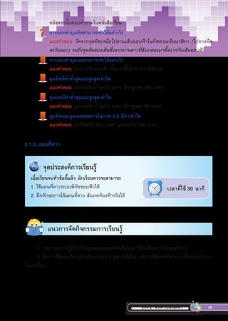 บทที่ 2 ดวงดาวบนท้องฟ้า 45
	หลังจากนั้นตอบค�ำถามในหนังสือเรียน
การบอกค่ามุมทิศสามารถท�ำได้อย่างไร
แนวค�ำตอบ วัดจากจุดทิศเหนือไปตามเส้นขอบฟ้าในทิศตามเข็มนาฬิกา (ไปทางทิศ
ตะวันออก) จนถึงจุดตัดของเส้นซึ่งลากผ่านดาวที่สังเกตลงมาตั้งฉากกับเส้นขอบฟ้า
การบอกค่ามุมเงยสามารถท�ำได้อย่างไร
แนวค�ำตอบ วัดจากเส้นขอบฟ้า ตั้งฉากขึ้นไปหาดาวที่สังเกต
มุมทิศมีค่าต�่ำสุดและสูงสุดเท่าใด
แนวค�ำตอบ มุมทิศมีค่าต�่ำสุด 0 องศา มีค่าสูงสุด 360 องศา
มุมเงยมีค่าต�่ำสุดและสูงสุดเท่าใด
แนวค�ำตอบ มุมเงยมีค่าต�่ำสุด 0 องศา มีค่าสูงสุด 90 องศา
มุมทิศและมุมเงยของดาวในภาพ 2.3 มีค่าเท่าใด
แนวค�ำตอบ มุมทิศมีค่า 260 องศา มุมเงยมีค่า 45 องศา
2.1.3 แผนที่ดาว
แนวการจัดกิจกรรมการเรียนรู้
	 จุด​ประสงค์​การ​เรียน​รู้​​
เมื่อเรียนจบหัวข้อนี้แล้ว นักเรียนควรจะสามารถ
1. ใช้แผนที่ดาวระบบพิกัดขอบฟ้าได้
2. ฝึกทักษะการใช้แผนที่ดาว สังเกตท้องฟ้าจริงได้
เวลาที่ใช้ 30 นาที
1. ทบทวนความรู้เกี่ยวกับมุมเงยและมุมทิศเพื่อน�ำมาใช้ในเรื่องการใช้แผนที่ดาว
2. ฝึกการใช้แผนที่ดาวตามกิจกรรม2.2 ดูดาวให้เป็น และการใช้แผนที่ดาวจากนั้นตอบค�ำถาม
ในบทเรียน
 