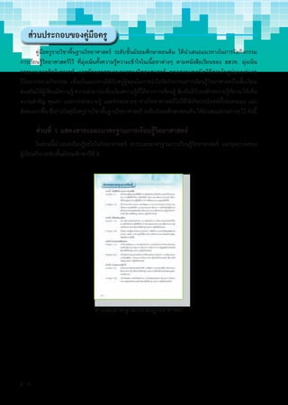 ส่วนประกอบของคู่มือครู
คู่มือครูรายวิชาพื้นฐานวิทยาศาสตร์ ระดับชั้นมัธยมศึกษาตอนต้น ได้นำ�เสนอแนวทางในการจัดกิจกรรม
การเรียนรู้วิทยาศาสตร์ไว้ ที่มุ่งเน้นทั้งความรู้ความเข้าใจในเนื้อหาต่างๆ ตามหนังสือเรียนของ สสวท. มุ่งเน้น
กระบวนการคิดวิเคราะห์ และทักษะกระบวนการทางวิทยาศาสตร์ ตลอดจนเทคนิควิธีสอนในรูปแบบต่างๆ
ไว้หลากหลายกิจกรรม เพื่อเป็นแนวทางให้กับครูผู้สอนในการนำ�ไปจัดกิจกรรมการเรียนรู้วิทยาศาสตร์ในชั้นเรียน
ส่งเสริมให้ผู้เรียนมีความรู้ ความสามารถเชื่อมโยงความรู้ที่ได้จากการเรียนรู้ สัมพันธ์กับองค์กรความรู้ที่ผ่าน ให้เห็น
ความสำ�คัญ คุณค่า และการนำ�ความรู้ และทักษะต่างๆ ทางวิทยาศาสตร์ไปใช้ให้เกิดประโยชน์ทั้งต่อตนเอง และ
สังคมมากขึ้น ซึ่งภายในคู่มือครูรายวิชาพื้นฐานวิทยาศาสตร์ ระดับมัธยมศึกษาตอนต้น ได้นำ�เสนอส่วนต่างๆ ไว้ ดังนี้
ส่วนที่ 1 แสดงสาระและมาตรฐานการเรียนรู้วิทยาศาสตร์
ในส่วนนี้นำ�เสนอเรียนรู้อะไรในวิทยาศาสตร์ สาระและมาตรฐานการเรียนรู้วิทยาศาสตร์ และคุณภาพของ
ผู้เรียนที่จบระดับชั้นมัธยมศึกษาปีที่ 3
สาระและมาตรฐานการเรียนรู้วิทยาศาสตร์
2 ก
 