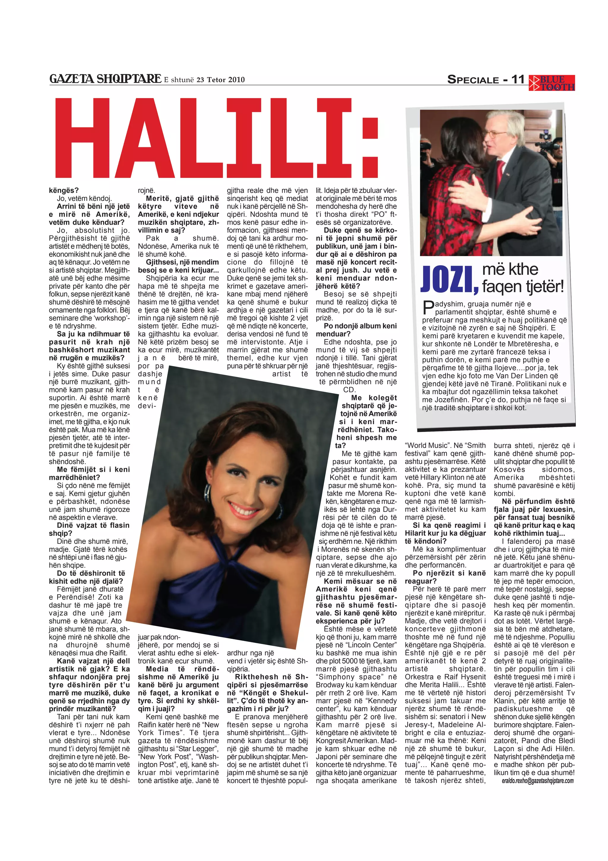 HALILI:
                                        E shtunë 23 Tetor 2010                                                                                SPECIALE - 11




këngës?                         rojnë.                         gjitha reale dhe më vjen       lit. Ideja për të zbuluar vler-
   Jo, vetëm këndoj.               Meritë, gjatë gjithë        sinqerisht keq që mediat       at origjinale më bëri të mos
   Arrini të bëni një jetë      këtyre      viteve      në     nuk i kanë përcjellë në Sh-    mendohesha dy herë dhe
e mirë në Amerikë,              Amerikë, e keni ndjekur        qipëri. Ndoshta mund të        t’i thosha direkt “PO” ft-
vetëm duke kënduar?             muzikën shqiptare, zh-         mos kenë pasur edhe in-        esës së organizatorëve.
   Jo, absolutisht jo.          villimin e saj?                formacion, gjithsesi men-           Duke qenë se kërko-
Përgjithësisht të gjithë           Pak      a     shumë.       doj që tani ka ardhur mo-      ni të jepni shumë për
artistët e mëdhenj të botës,    Ndonëse, Amerika nuk të        menti që unë të rikthehem,     publikun, unë jam i bin-
ekonomikisht nuk janë dhe       lë shumë kohë.                 e si pasojë këto informa-      dur që ai e dëshiron pa
aq të kënaqur. Jo vetëm ne         Gjithsesi, një mendim       cione do fillojnë të           masë një koncert recit-


                                                                                                                                     JOZI,
si artistë shqiptar. Megjith-
atë unë bëj edhe mësime
                                besoj se e keni krijuar...
                                   Shqipëria ka ecur me
                                                               qarkullojnë edhe këtu.
                                                               Duke qenë se jemi tek sh-
                                                                                              al prej jush. Ju vetë e
                                                                                              keni menduar ndon-
                                                                                                                                                         më kthe
private për kanto dhe për
folkun, sepse njerëzit kanë
                                hapa më të shpejta me
                                thënë të drejtën, në kra-
                                                               krimet e gazetave ameri-
                                                               kane mbaj mend njëherë
                                                                                              jëherë këtë?
                                                                                                   Besoj se së shpejti
                                                                                                                                                         faqen tjetër!
                                                                                                                                     P
shumë dëshirë të mësojnë        hasim me të gjitha vendet      ka qenë shumë e bukur          mund të realizoj diçka të                  adyshim, gruaja numër një e
ornamente nga folklori. Bëj     e tjera që kanë bërë kal-      ardhja e një gazetari i cili   madhe, por do ta lë sur-                   parlamentit shqiptar, është shumë e
seminare dhe ‘workshop’-        imin nga një sistem në një     më tregoi që kishte 2 vjet     prizë.                                 preferuar nga meshkujt e huaj politikanë që
e të ndryshme.                  sistem tjetër. Edhe muzi-      që më ndiqte në koncerte,           Po ndonjë album keni              e vizitojnë në zyrën e saj në Shqipëri. E
   Sa ju ka ndihmuar të         ka gjithashtu ka evoluar.      derisa vendosi në fund të      menduar?                               kemi parë kryetaren e kuvendit me kapele,
pasurit në krah një             Në këtë prizëm besoj se        më intervistonte. Atje i            Edhe ndoshta, pse jo              kur shkonte në Londër te Mbretëresha, e
bashkëshort muzikant            ka ecur mirë, muzikantët       marrin gjërat me shumë         mund të vij së shpejti                 kemi parë me zyrtarë francezë teksa i
në rrugën e muzikës?            j a n ë       bërë të mirë,    themel, edhe kur vjen          ndonjë i tillë. Tani gjërat            puthin dorën, e kemi parë me puthje e
   Ky është gjithë suksesi      por pa                         puna për të shkruar për një    janë thjeshtësuar, regjis-             përqafime të të gjitha llojeve....por ja, tek
i jetës sime. Duke pasur        dashje                                        artist    të    trohen në studio dhe mund              vjen edhe kjo foto me Van Der Linden që
një burrë muzikant, gjith-      mund                                                            të përmblidhen në një                gjendej këtë javë në Tiranë. Politikani nuk e
monë kam pasur në krah          t     ë                                                                   CD.                        ka mbajtur dot ngazëllimin teksa takohet
suportin. Ai është marrë        kenë                                                                        Me kolegët               me Jozefinën. Por ç’e do, puthja në faqe si
me pjesën e muzikës, me         devi-                                                                     shqiptarë që je-           një traditë shqiptare i shkoi kot.
orkestrën, me organiz-                                                                                   tojnë në Amerikë
imet, me të gjitha, e kjo nuk                                                                            si i keni mar-
është pak. Mua më ka lënë                                                                               rëdhëniet. Tako-
pjesën tjetër, atë të inter-                                                                            heni shpesh me
pretimit dhe të kujdesit për                                                                           ta?                      “World Music”. Në “Smith      burra shteti, njerëz që i
të pasur një familje të                                                                                   Me të gjithë kam      festival” kam qenë gjith-     kanë dhënë shumë pop-
shëndoshë.                                                                                            pasur kontakte, pa        ashtu pjesëmarrëse. Këtë      ullit shqiptar dhe popullit të
   Me fëmijët si i keni                                                                               përjashtuar asnjërin.     aktivitet e ka prezantuar     Kosovës               sidomos,
marrëdhëniet?                                                                                        Kohët e fundit kam         vetë Hillary Klinton në atë   Amerika             mbështeti
   Si çdo nënë me fëmijët                                                                            pasur më shumë kon-        kohë. Pra, siç mund ta        shumë pavarësinë e këtij
e saj. Kemi gjetur gjuhën                                                                           takte me Morena Re-         kuptoni dhe vetë kanë         kombi.
e përbashkët, ndonëse                                                                               kën, këngëtaren e muz-      qenë nga më të larmish-           Në përfundim është
unë jam shumë rigoroze                                                                             ikës së lehtë nga Dur-       met aktivitetet ku kam        fjala juaj për lexuesin,
në aspektin e vlerave.                                                                            rësi për të cilën do të       marrë pjesë.                  për fansat tuaj besnikë
   Dinë vajzat të flasin                                                                          doja që të ishte e pran-         Si ka qenë reagimi i       që kanë pritur kaq e kaq
shqip?                                                                                           ishme në një festival këtu     Hilarit kur ju ka dëgjuar     kohë rikthimin tuaj...
   Dinë dhe shumë mirë,                                                                         siç erdhëm ne. Një rikthim      të këndoni?                       I falenderoj pa masë
madje. Gjatë tërë kohës                                                                        i Morenës në skenën sh-             Më ka komplimentuar        dhe i uroj gjithçka të mirë
në shtëpi unë i flas në gju-                                                                  qiptare, sepse dhe ajo            përzemërsisht për zërin       në jetë. Këtu janë shënu-
hën shqipe.                                                                                   ruan vlerat e dikurshme, ka       dhe performancën.             ar duartrokitjet e para që
   Do të dëshironit të                                                                        një zë të mrekullueshëm.             Po njerëzit si kanë        kam marrë dhe ky popull
kishit edhe një djalë?                                                                             Kemi mësuar se në            reaguar?                      të jep më tepër emocion,
   Fëmijët janë dhuratë                                                                       Amerikë keni qenë                    Për herë të parë merr      më tepër nostalgji, sepse
e Perëndisë! Zoti ka                                                                          gjithashtu pjesëmar-              pjesë një këngëtare sh-       duke qenë jashtë ti ndje-
dashur të më japë tre                                                                         rëse në shumë festi-              qiptare dhe si pasojë         hesh keq për momentin.
vajza dhe unë jam                                                                             vale. Si kanë qenë këto           njerëzit e kanë mirëpritur.   Ka raste që nuk i përmbaj
shumë e kënaqur. Ato                                                                          eksperienca për ju?               Madje, dhe vetë drejtori i    dot as lotët. Vërtet largë-
janë shumë të mbara, sh-                                                                           Është mëse e vërtetë         koncerteve gjithmonë          sia të bën më atdhetare,
kojnë mirë në shkollë dhe       juar pak ndon-                                                kjo që thoni ju, kam marrë        thoshte më në fund një        më të ndjeshme. Populliu
na dhurojnë shumë               jëherë, por mendoj se si                                      pjesë në “Lincoln Center”         këngëtare nga Shqipëria.      është ai që të vlerëson e
kënaqësi mua dhe Raifit.        vlerat ashtu edhe si elek-     ardhur nga një                 ku bashkë me mua ishin            Është një gjë e re për        si pasojë më del për
   Kanë vajzat një dell         tronik kanë ecur shumë.        vend i vjetër siç është Sh-    dhe plot 5000 të tjerë, kam       amerikanët të kenë 2          detyrë të ruaj origjinalite-
artistik në gjak? E ka              Media të rëndë-            qipëria.                       marrë pjesë gjithashtu            artistë        shqiptarë.     tin për popullin tim i cili
shfaqur ndonjëra prej           sishme në Amerikë ju              Rikthehesh në Sh-           “Simphony space” në               Orkestra e Raif Hysenit       është treguesi më i mirë i
tyre dëshirën për t’u           kanë bërë ju argument          qipëri si pjesëmarrëse         Brodway ku kam kënduar            dhe Merita Halili... Është    vlerave të një artisti. Falen-
marrë me muzikë, duke           në faqet, a kronikat e         në “Këngët e Shekul-           për rreth 2 orë live. Kam         me të vërtetë një histori     deroj përzemërsisht Tv
qenë se rrjedhin nga dy         tyre. Si erdhi ky shkël-       lit”. Ç’do të thotë ky an-     marr pjesë në “Kennedy            suksesi jam takuar me         Klanin, për këtë arritje të
prindër muzikantë?              qim i juaji?                   gazhim i ri për ju?            center”, ku kam kënduar           njerëz shumë të rëndë-        padiskutueshme                    që
   Tani për tani nuk kam            Kemi qenë bashkë me           E pranova menjëherë         gjithashtu për 2 orë live.        sishëm si: senatori i New     shënon duke sjellë këngën
dëshirë t’i nxjerr në pah       Raifin katër herë në “New      ftesën sepse u ngroha          Kam marrë pjesë si                Jeresy-t, Madeleine Al-       burimore shqiptare. Falen-
vlerat e tyre... Ndonëse        York Times”. Të tjera          shumë shpirtërisht... Gjith-   këngëtare në aktivitete të        bright e cila e entuziaz-     deroj shumë dhe organi-
unë dëshiroj shumë nuk          gazeta të rëndësishme          monë kam dashur të bëj         Kongresit Amerikan. Mad-          muar më ka thënë: Keni        zatorët, Pandi dhe Bledi
mund t’i detyroj fëmijët në     gjithashtu si “Star Legger”,   një gjë shumë të madhe         je kam shkuar edhe në             një zë shumë të bukur,        Laçon si dhe Adi Hilën.
drejtimin e tyre në jetë. Be-   “New York Post”, “Wash-        për publikun shqiptar. Men-    Japoni për seminare dhe           më pëlqejnë tingujt e zërit   Natyrisht përshëndetja më
soj se ato do të marrin vetë    ington Post”, etj, kanë sh-    doj se ne artistët duhet t’i   koncerte të ndryshme. Të          tuaj”... Kanë qenë mo-        e madhe shkon për pub-
iniciativën dhe drejtimin e     kruar mbi veprimtarinë         japim më shumë se sa një       gjitha këto janë organizuar       mente të paharrueshme,        likun tim që e dua shumë!
tyre në jetë ku të dëshi-       tonë artistike atje. Janë të   koncert të thjeshtë popul-     nga shoqata amerikane             të takosh njerëz shteti,          eraldo.rexho@gazetashqiptare.com
 