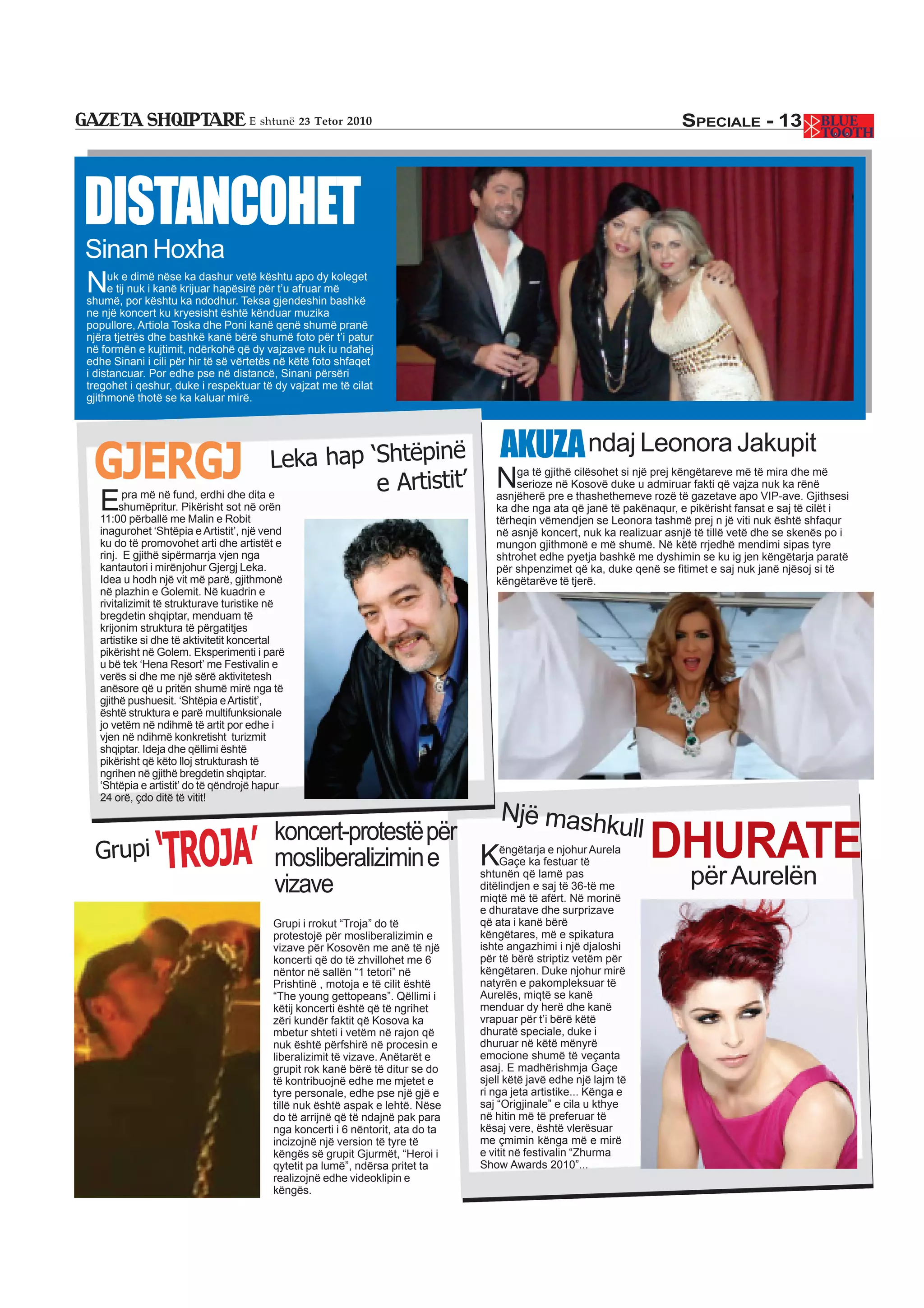 E shtunë 23 Tetor 2010                                                               SPECIALE - 13




DISTANCOHET
Sinan Hoxha
N    uk e dimë nëse ka dashur vetë kështu apo dy koleget
     e tij nuk i kanë krijuar hapësirë për t’u afruar më
shumë, por kështu ka ndodhur. Teksa gjendeshin bashkë
ne një koncert ku kryesisht është kënduar muzika
popullore, Artiola Toska dhe Poni kanë qenë shumë pranë
njëra tjetrës dhe bashkë kanë bërë shumë foto për t’i patur
në formën e kujtimit, ndërkohë që dy vajzave nuk iu ndahej
edhe Sinani i cili për hir të së vërtetës në këtë foto shfaqet
i distancuar. Por edhe pse në distancë, Sinani përsëri
tregohet i qeshur, duke i respektuar të dy vajzat me të cilat
gjithmonë thotë se ka kaluar mirë.




                                                                                   AKUZA ndaj Leonora Jakupit
 GJERGJ                               Leka hap ‘Shtëpinë
                                                e Artistit’                       N   ga të gjithë cilësohet si një prej këngëtareve më të mira dhe më
                                                                                      serioze në Kosovë duke u admiruar fakti që vajza nuk ka rënë

  E    pra më në fund, erdhi dhe dita e
       shumëpritur. Pikërisht sot në orën
  11:00 përballë me Malin e Robit
                                                                                  asnjëherë pre e thashethemeve rozë të gazetave apo VIP-ave. Gjithsesi
                                                                                  ka dhe nga ata që janë të pakënaqur, e pikërisht fansat e saj të cilët i
                                                                                  tërheqin vëmendjen se Leonora tashmë prej n jë viti nuk është shfaqur
  inagurohet ‘Shtëpia e Artistit’, një vend                                       në asnjë koncert, nuk ka realizuar asnjë të tillë vetë dhe se skenës po i
  ku do të promovohet arti dhe artistët e                                         mungon gjithmonë e më shumë. Në këtë rrjedhë mendimi sipas tyre
  rinj. E gjithë sipërmarrja vjen nga                                             shtrohet edhe pyetja bashkë me dyshimin se ku ig jen këngëtarja paratë
  kantautori i mirënjohur Gjergj Leka.                                            për shpenzimet që ka, duke qenë se fitimet e saj nuk janë njësoj si të
  Idea u hodh një vit më parë, gjithmonë                                          këngëtarëve të tjerë.
  në plazhin e Golemit. Në kuadrin e
  rivitalizimit të strukturave turistike në
  bregdetin shqiptar, menduam të
  krijonim struktura të përgatitjes
  artistike si dhe të aktivitetit koncertal
  pikërisht në Golem. Eksperimenti i parë
  u bë tek ‘Hena Resort’ me Festivalin e
  verës si dhe me një sërë aktivitetesh
  anësore që u pritën shumë mirë nga të
  gjithë pushuesit. ‘Shtëpia e Artistit’,
  është struktura e parë multifunksionale
  jo vetëm në ndihmë të artit por edhe i
  vjen në ndihmë konkretisht turizmit
  shqiptar. Ideja dhe qëllimi është
  pikërisht që këto lloj strukturash të
  ngrihen në gjithë bregdetin shqiptar.
  ‘Shtëpia e artistit’ do të qëndrojë hapur
  24 orë, çdo ditë të vitit!
                                                                  Një mashk
                                                                                           ull
 Grupi         ‘TROJA’
                                        koncert-protestë për
                                        mosliberalizimin e   KGaçe ka festuar të
                                                                 ëngëtarja e njohur Aurela                        DHURATE
                                        vizave
                                                             shtunën që lamë pas
                                                             ditëlindjen e saj të 36-të me                                për Aurelën
                                                             miqtë më të afërt. Në morinë
                                                                               e dhuratave dhe surprizave
                                        Grupi i rrokut “Troja” do të           që ata i kanë bërë
                                        protestojë për mosliberalizimin e      këngëtares, më e spikatura
                                        vizave për Kosovën me anë të një       ishte angazhimi i një djaloshi
                                        koncerti që do të zhvillohet me 6      për të bërë striptiz vetëm për
                                        nëntor në sallën “1 tetori” në         këngëtaren. Duke njohur mirë
                                        Prishtinë , motoja e të cilit është    natyrën e pakompleksuar të
                                        “The young gettopeans”. Qëllimi i      Aurelës, miqtë se kanë
                                        këtij koncerti është që të ngrihet     menduar dy herë dhe kanë
                                        zëri kundër faktit që Kosova ka        vrapuar për t’i bërë këtë
                                        mbetur shteti i vetëm në rajon që      dhuratë speciale, duke i
                                        nuk është përfshirë në procesin e      dhuruar në këtë mënyrë
                                        liberalizimit të vizave. Anëtarët e    emocione shumë të veçanta
                                        grupit rok kanë bërë të ditur se do    asaj. E madhërishmja Gaçe
                                        të kontribuojnë edhe me mjetet e       sjell këtë javë edhe një lajm të
                                        tyre personale, edhe pse një gjë e     ri nga jeta artistike... Kënga e
                                        tillë nuk është aspak e lehtë. Nëse    saj “Origjinale” e cila u kthye
                                        do të arrijnë që të ndajnë pak para    në hitin më të preferuar të
                                        nga koncerti i 6 nëntorit, ata do ta   kësaj vere, është vlerësuar
                                        incizojnë një version të tyre të       me çmimin kënga më e mirë
                                        këngës së grupit Gjurmët, “Heroi i     e vitit në festivalin “Zhurma
                                        qytetit pa lumë”, ndërsa pritet ta     Show Awards 2010”...
                                        realizojnë edhe videoklipin e
                                        këngës.
 