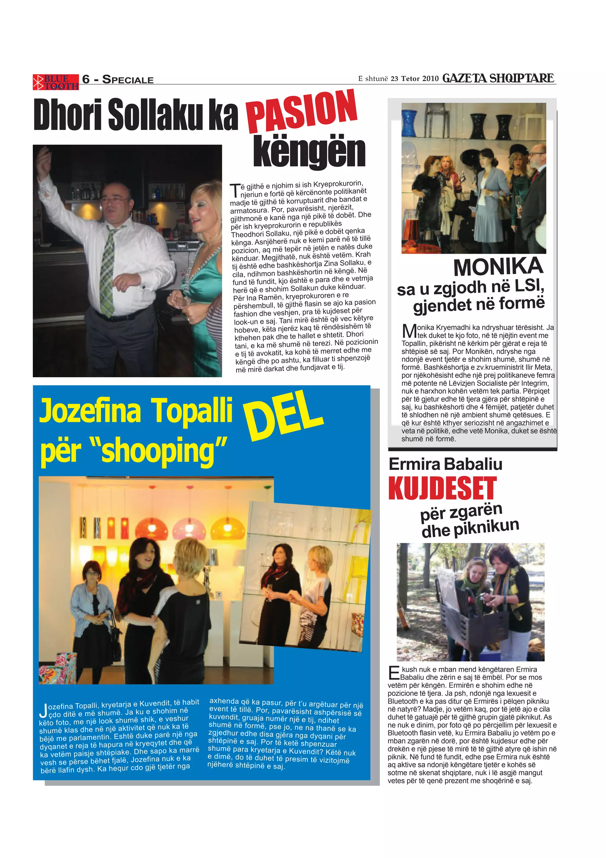 6 - SPECIALE                                                                                   E shtunë 23 Tetor 2010




Dhori Sollaku ka PASION
                 këngën                                                                                    rorin,
                                                                      ë gjithë e njohim si ish Kryeproku
                                                                 T    njeriun e fortë që kërcënonte politi
                                                                 madje të gjithë të korruptuarit dhe
                                                                                                            kanët
                                                                                                       bandat e
                                                                                                          zit,
                                                                 armatosura. Por, pavarësisht, njerë
                                                                                                      dobët. Dhe
                                                                 gjithmonë e kanë nga një pikë të
                                                                                                       s
                                                                 për ish kryeprokurorin e republikë
                                                                                                        t qenka
                                                                 Theodhori Sollaku, një pikë e dobë
                                                                                                         në të tillë
                                                                 kënga. Asnjëherë nuk e kemi parë
                                                                                                      natës duke
                                                                 pozicion, aq më tepër në jetën e
                                                                                                             . Krah
                                                                 kënduar. Megjithatë, nuk është vetëm ku, e
                                                                 tij është edhe bashkëshortja Zina
                                                                  cila, ndihmon bashkëshortin në këng
                                                                  fund të fundit, kjo është e para dhe
                                                                                                        Solla
                                                                                                            ë. Në
                                                                                                          e vetmja
                                                                                                                                             MONIKA
                                                                  herë që e shohim Sollakun duke
                                                                  Për Ina Ramën, kryeprokuroren e
                                                                                                       kënduar.
                                                                                                         re               sa u zgjodh në LSI,
                                                                  përshembull, të gjithë flasin se ajo
                                                                   fashion dhe veshjen, pra të kujde
                                                                                                          ka pasion
                                                                                                        set për             gjendet në formë
                                                                                                        vec këtyre
                                                                   look-un e saj. Tani mirë është që
                                                                   hobeve, këta njerëz kaq të rëndësish i
                                                                   kthehen pak dhe te hallet e shtetit.
                                                                                                              ëm të
                                                                                                           Dhor
                                                                                                          pozicionin
                                                                                                                           M     onika Kryemadhi ka ndryshuar tërësisht. Ja
                                                                                                                                 tek duket te kjo foto, në të njëjtin event me
                                                                    tani, e ka më shumë në terezi. Në                      Topallin, pikërisht në kërkim për gjërat e reja të
                                                                                                         edhe me
                                                                    e tij të avokatit, ka kohë të merret                   shtëpisë së saj. Por Monikën, ndryshe nga
                                                                                                              nzojë
                                                                    këngë dhe po ashtu, ka filluar ti shpe                 ndonjë event tjetër e shohim shumë, shumë në
                                                                    më mirë darkat dhe fundjavat e tij.                    formë. Bashkëshortja e zv.krueministrit Ilir Meta,
                                                                                                                           por njëkohësisht edhe një prej politikaneve femra




                                                                       DEL
                                                                                                                           më potente në Lëvizjen Socialiste për Integrim,
                                                                                                                           nuk e harxhon kohën vetëm tek partia. Përpiqet


Jozefina Topalli
                                                                                                                           për të gjetur edhe të tjera gjëra për shtëpinë e
                                                                                                                           saj, ku bashkëshorti dhe 4 fëmijët, patjetër duhet
                                                                                                                           të shlodhen në një ambient shumë qetësues. E
                                                                                                                           që kur është kthyer seriozisht në angazhimet e
                                                                                                                           veta në politikë, edhe vetë Monika, duket se është


për “shooping”
                                                                                                                           shumë në formë.


                                                                                                                       Ermira Babaliu
                                                                                                                       KUJDESET
                                                                                                                                 për zgarën
                                                                                                                                 dhe piknikun




                                                                                                                       E    kush nuk e mban mend këngëtaren Ermira
                                                                                                                           Babaliu dhe zërin e saj të ëmbël. Por se mos
                                                                                                                       vetëm për këngën. Ermirën e shohim edhe në
                                                                                                                       pozicione të tjera. Ja psh, ndonjë nga lexuesit e
                                        ndit, të habi t    axhe nda që ka pasu r, për t’u argë                         Bluetooth e ka pas ditur që Ermirës i pëlqen pikniku
  ozef ina Topa lli, krye tarja e Kuve                                                            tuar për një
J  çdo
këto
       ditë e më shum ë. Ja ku e shoh
     foto, me një look shum ë shik, e
                                            im në
                                          vesh ur
                                                          even t të tillë. Por, pava rësis ht
                                                          kuve ndit, grua ja num ër një e tij,
                                                          shum ë në form ë, pse jo, ne na
                                                                                              ashp ërsis ë së
                                                                                                ndih et
                                                                                                                       në natyrë? Madje, jo vetëm kaq, por të jetë ajo e cila
                                                                                                                       duhet të gatuajë për të gjithë grupin gjatë piknikut. As
                                    që nuk ka të                                                                       ne nuk e dinim, por foto që po përcjellim për lexuesit e
shum ë klas dhe në një aktiv itet                         zgjed hur edhe disa gjëra nga dyqa
                                                                                               than ë se ka
                                                                                                                       Bluetooth flasin vetë, ku Ermira Babaliu jo vetëm po e
                                       parë një nga
bëjë me parla men tin. Esht ë duke                        shtë pinë e saj. Por të ketë shpe
                                                                                                   ni për
                                                                                                                       mban zgarën në dorë, por është kujdesur edhe për
                                     qyte t dhe që
dyqa net e reja të hapu ra në krye                        shum ë para krye tarja e Kuve ndit?
                                                                                                nzua r
                                                                                                                       drekën e një pjese të mirë të të gjithë atyre që ishin në
                                     sapo ka marr ë
ka vetë m paisj e shtë piake . Dhe                        e dimë , do të duhe t të pres im të
                                                                                                   Këtë nuk
                                                                                                                       piknik. Në fund të fundit, edhe pse Ermira nuk është
                                    fina nuk e ka
vesh se përs e bëhe t fjalë, Joze                         njëh erë shtë pinë e saj.
                                                                                                vizito jmë
                                                                                                                       aq aktive sa ndonjë këngëtare tjetër e kohës së
                                   gjë tjetë r nga
bërë llafin dysh . Ka hequ r cdo                                                                                       sotme në skenat shqiptare, nuk i lë asgjë mangut
                                                                                                                       vetes për të qenë prezent me shoqërinë e saj.
 