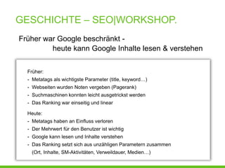GESCHICHTE – SEO|WORKSHOP.
Früher war Google beschränkt -
         heute kann Google Inhalte lesen & verstehen


  Früher:
  - Metatags als wichtigste Parameter (title, keyword…)
  - Webseiten wurden Noten vergeben (Pagerank)
  - Suchmaschinen konnten leicht ausgetrickst werden
  - Das Ranking war einseitig und linear

  Heute:
  - Metatags haben an Einfluss verloren
  - Der Mehrwert für den Benutzer ist wichtig
  - Google kann lesen und Inhalte verstehen
  - Das Ranking setzt sich aus unzähligen Parametern zusammen
   (Ort, Inhalte, SM-Aktivitäten, Verweildauer, Medien…)
 