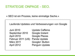 STRATEGIE ONPAGE - SEO.

« SEO ist ein Prozess, keine einmalige Sache.»


  Laufende Updates und Verbesserungen von Google

  Juni 2010           Update Caffeine
  September 2010      Google Instant
  April 2010          Google Places
  Februar 2011 (US)   Panda Update
  März 2011           Google+ Button
  April 2012          Penguin Update
 
