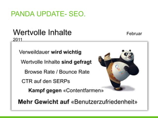 PANDA UPDATE- SEO.

Wertvolle Inhalte                     Februar
2011

  Verweildauer wird wichtig
   Wertvolle Inhalte sind gefragt
       Browse Rate / Bounce Rate
   CTR auf den SERPs
        Kampf gegen «Contentfarmen»

  Mehr Gewicht auf «Benutzerzufriedenheit»
 