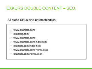 EXKURS DOUBLE CONTENT – SEO.

All diese URLs sind unterschiedlich:


  • www.example.com
  • example.com
  • www.example.com/
  • www.example.com/index.html
  • example.com/index.html
  • www.example.com/Home.aspx
  • example.com/Home.aspx
 