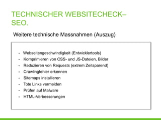 TECHNISCHER WEBSITECHECK–
SEO.
Weitere technische Massnahmen (Auszug)


 - Webseitengeschwindigkeit (Entwicklertools)
 - Komprimieren von CSS- und JS-Dateien, Bilder
 - Reduzieren von Requests (extrem Zeitsparend)
 - Crawlingfehler erkennen
 - Sitemaps installieren
 - Tote Links vermeiden
 - Prüfen auf Malware
 - HTML-Verbesserungen
 
