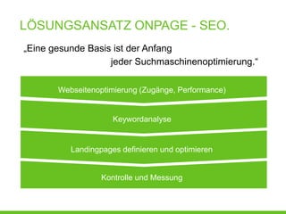 LÖSUNGSANSATZ ONPAGE - SEO.
„Eine gesunde Basis ist der Anfang
                   jeder Suchmaschinenoptimierung.“

       Webseitenoptimierung (Zugänge, Performance)


                     Keywordanalyse


          Landingpages definieren und optimieren


                  Kontrolle und Messung
 
