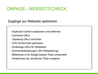 ONPAGE– WEBSEITECHECK.

Zugänge zur Webseite optimieren


 - Duplicate Content analysieren und entfernen
 - Canonical URLs
 - ‘Speaking URLs’ einrichten
 - W3C-Konformität optimieren
 - Eindeutige URLs für Webseiten
 - Domainweiterleitungen (301-Weiterleitung)
 - Bildertexte in für Google lesbare Texte umwandeln
 - Hindernisse wie JavaScript, Flash umgehen
 