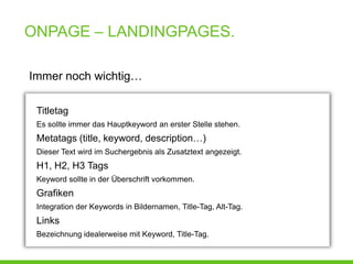 ONPAGE – LANDINGPAGES.

Immer noch wichtig…

 Titletag
 Es sollte immer das Hauptkeyword an erster Stelle stehen.
 Metatags (title, keyword, description…)
 Dieser Text wird im Suchergebnis als Zusatztext angezeigt.
 H1, H2, H3 Tags
 Keyword sollte in der Überschrift vorkommen.
 Grafiken
 Integration der Keywords in Bildernamen, Title-Tag, Alt-Tag.
 Links
 Bezeichnung idealerweise mit Keyword, Title-Tag.
 