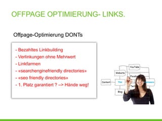 OFFPAGE OPTIMIERUNG- LINKS.

Offpage-Optimierung DONTs

- Bezahltes Linkbuilding
- Verlinkungen ohne Mehrwert
- Linkfarmen
- «searchenginefriendly directories»
- «seo friendly directories»
- 1. Platz garantiert ? –> Hände weg!
 