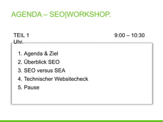 AGENDA – SEO|WORKSHOP.

TEIL 1                         9:00 – 10:30
Uhr.

 1. Agenda & Ziel
 2. Überblick SEO
 3. SEO versus SEA
 4. Technischer Websitecheck
 5. Pause
 