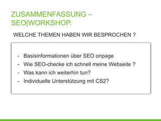 ZUSAMMENFASSUNG –
SEO|WORKSHOP.
WELCHE THEMEN HABEN WIR BESPROCHEN ?


 - Basisinformationen über SEO onpage
 - Wie SEO-checke ich schnell meine Webseite ?
 - Was kann ich weiterhin tun?
 - Individuelle Unterstützung mit CS2?
 