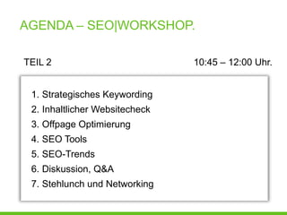 AGENDA – SEO|WORKSHOP.

TEIL 2                          10:45 – 12:00 Uhr.


 1. Strategisches Keywording
 2. Inhaltlicher Websitecheck
 3. Offpage Optimierung
 4. SEO Tools
 5. SEO-Trends
 6. Diskussion, Q&A
 7. Stehlunch und Networking
 