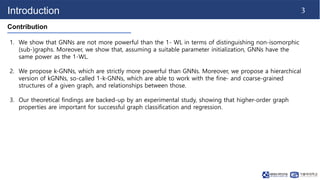 3
Introduction
Contribution
1. We show that GNNs are not more powerful than the 1- WL in terms of distinguishing non-isomo...