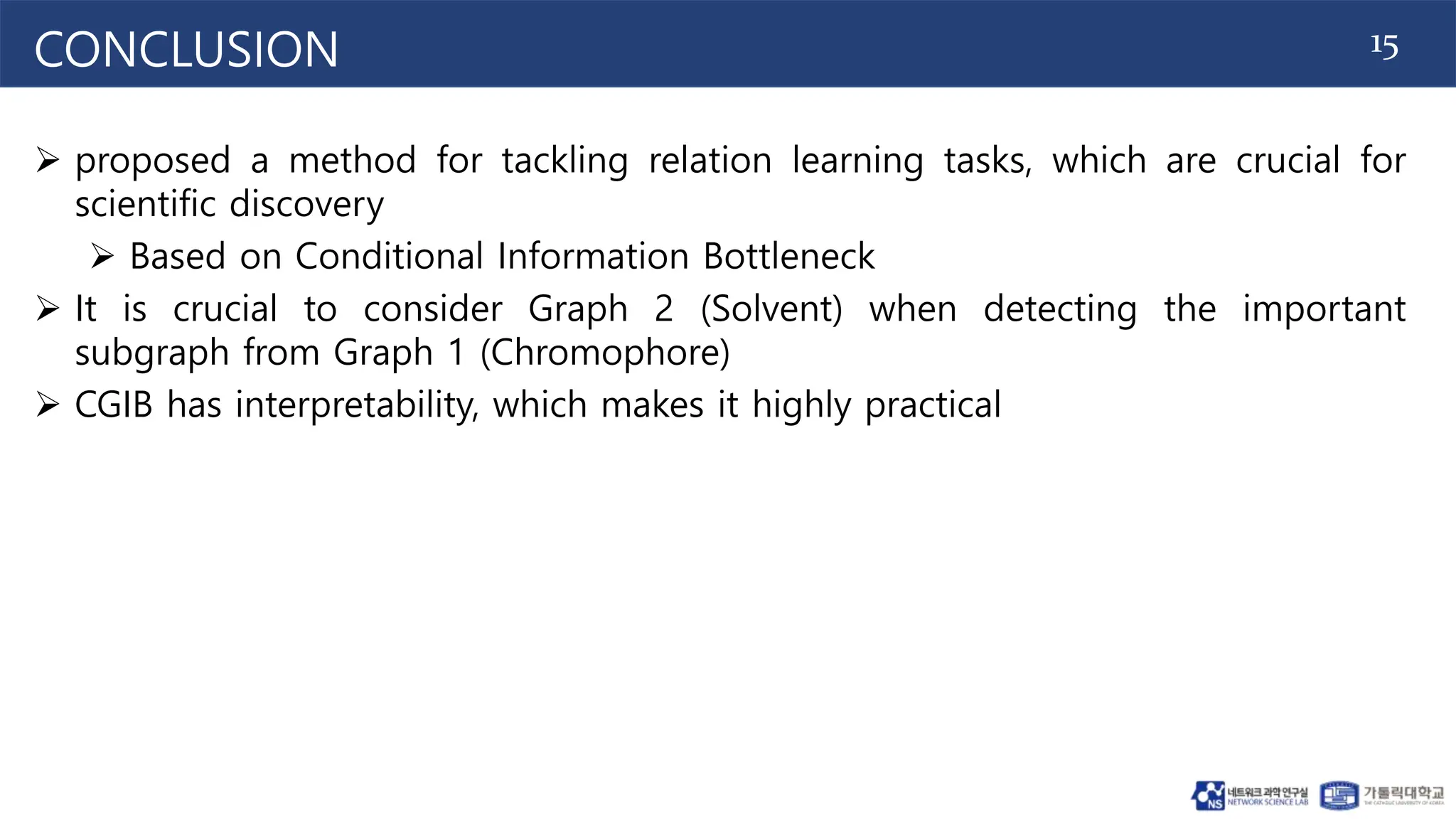 15
CONCLUSION
 proposed a method for tackling relation learning tasks, which are crucial for
scientific discovery
 Based on Conditional Information Bottleneck
 It is crucial to consider Graph 2 (Solvent) when detecting the important
subgraph from Graph 1 (Chromophore)
 CGIB has interpretability, which makes it highly practical
 