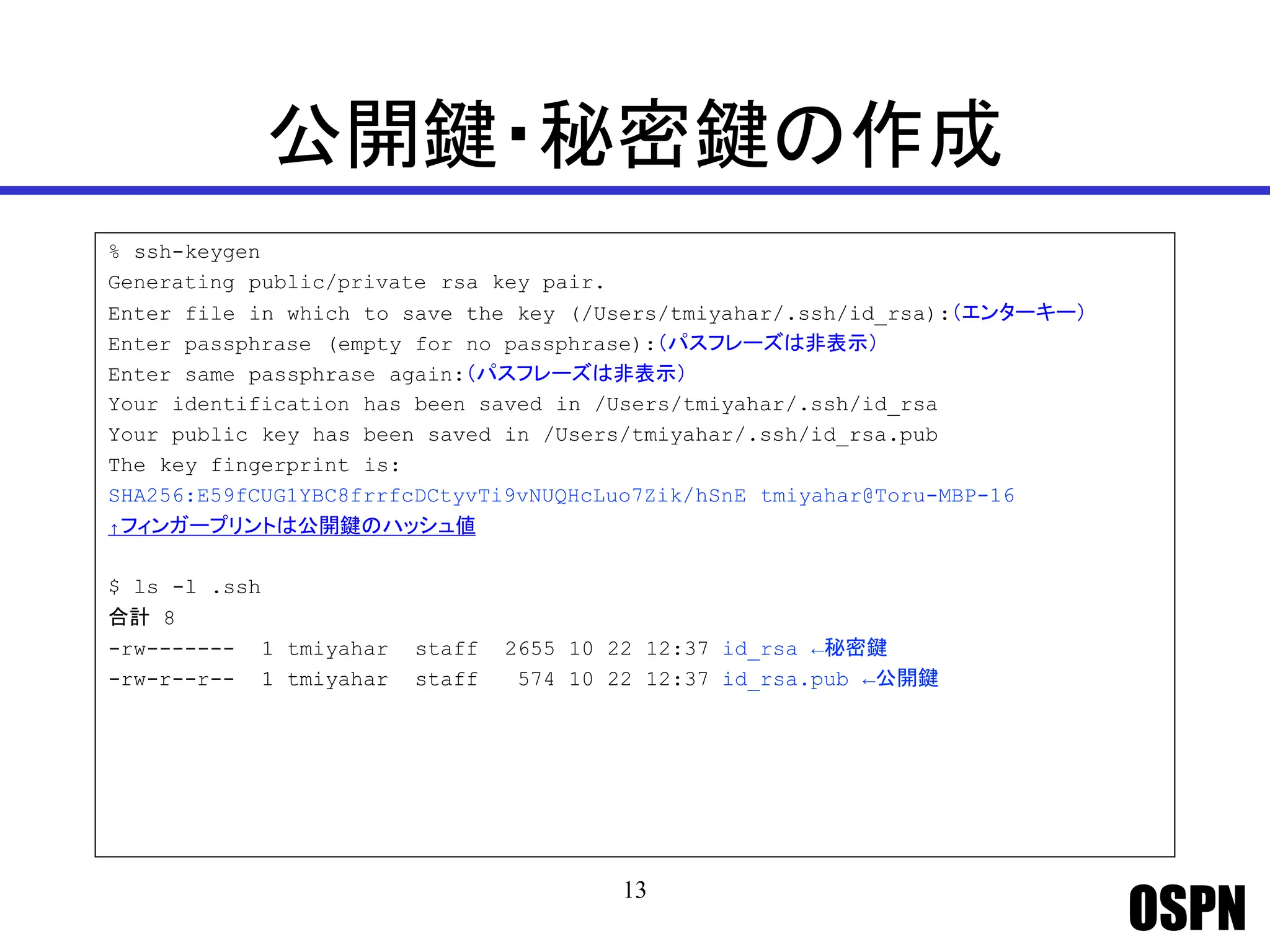 OSPN
公開鍵・秘密鍵の作成
% ssh-keygen
Generating public/private rsa key pair.
Enter file in which to save the key (/Users/tmiyahar/.ssh/id_rsa):（エンターキー）
Enter passphrase (empty for no passphrase):（パスフレーズは非表示）
Enter same passphrase again:（パスフレーズは非表示）
Your identification has been saved in /Users/tmiyahar/.ssh/id_rsa
Your public key has been saved in /Users/tmiyahar/.ssh/id_rsa.pub
The key fingerprint is:
SHA256:E59fCUG1YBC8frrfcDCtyvTi9vNUQHcLuo7Zik/hSnE tmiyahar@Toru-MBP-16
↑フィンガープリントは公開鍵のハッシュ値
$ ls -l .ssh
合計 8
-rw------- 1 tmiyahar staff 2655 10 22 12:37 id_rsa ←秘密鍵
-rw-r--r-- 1 tmiyahar staff 574 10 22 12:37 id_rsa.pub ←公開鍵
13
 