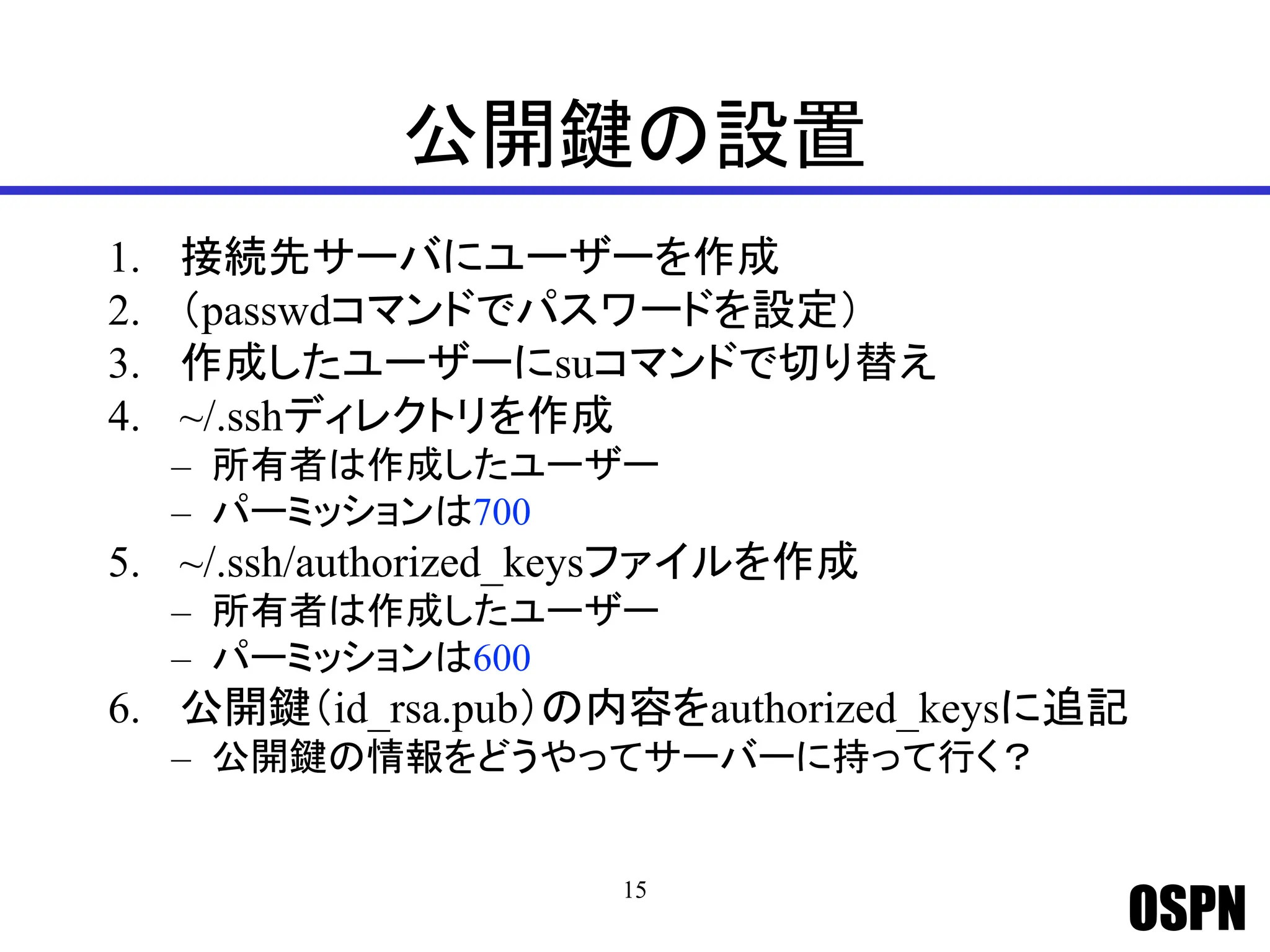 OSPN
公開鍵の設置
1. 接続先サーバにユーザーを作成
2. （passwdコマンドでパスワードを設定）
3. 作成したユーザーにsuコマンドで切り替え
4. ~/.sshディレクトリを作成
– 所有者は作成したユーザー
– パーミッションは700
5. ~/.ssh/authorized_keysファイルを作成
– 所有者は作成したユーザー
– パーミッションは600
6. 公開鍵（id_rsa.pub）の内容をauthorized_keysに追記
– 公開鍵の情報をどうやってサーバーに持って行く？
15
 